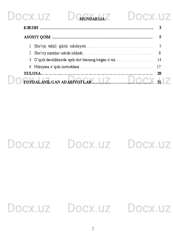 MUNDARIJA:
KIRISH ................................................................................................................ 3
ASOSIY QISM ................................................................................................... 5
1. She’rni  tahlil  qilish  uslubiyoti..................................................................
2. She’riy matnlar ustida ishlash…………………………………………..... 5
  8
3. O‘qish darsliklarida epik she’rlarning tutgan o‘rni...……………………..
4. Hikoyani o’qish metodikasi........................................................................ 14
17
XULOSA…………...…………………………………………………………... 20
FOYDALANILGAN ADABIYOTLAR............................................................ 21
2 