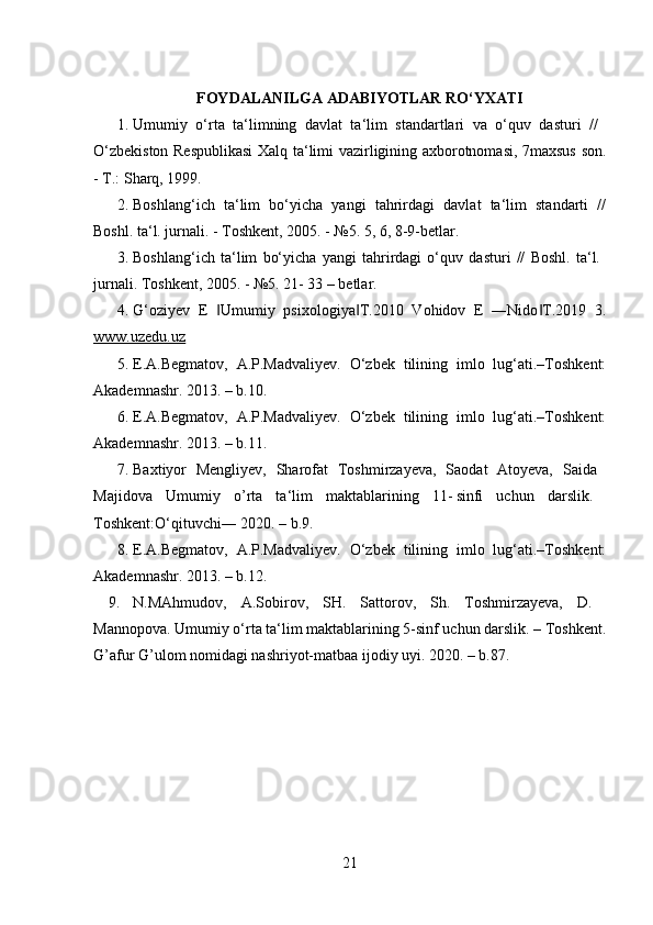 FOYDALANILGA ADABIYOTLAR RO‘YXATI
1. Umumiy   o‘rta   ta‘limning   davlat   ta‘lim   standartlari   va   o‘quv   dasturi   //  
O‘zbekiston Respublikasi  Xalq ta‘limi vazirligining axborotnomasi, 7maxsus son.
- T.: S h arq, 1999. 
2. Boshlang‘ich   ta‘lim   bo‘yicha   yangi   tahrirdagi   davlat   ta‘lim   standarti   //
Boshl. ta‘l. jurnali. - Toshkent, 2005. - №5. 5, 6, 8-9-betlar. 
3. Boshlang‘ich   ta‘lim   bo‘yicha   yangi   tahrirdagi   o‘quv   dasturi   //   Boshl.   ta‘l.  
jurnali. Toshkent, 2005. - №5. 21- 33 – betlar. 
4. G‘oziyev   E   Umumiy   psixologiya T.2010   Vohidov   E   ―Nido T.2019   3.‖ ‖ ‖
www.uzedu.uz  
5. E.A.Begmatov,   A.P.Madvaliyev.   O‘zbek   tilining   imlo   lug‘ati.–Toshkent:
Akademnashr. 2013. – b.10. 
6. E.A.Begmatov,   A.P.Madvaliyev.   O‘zbek   tilining   imlo   lug‘ati.–Toshkent:
Akademnashr. 2013. – b.11. 
7. Baxtiyor   Mengliyev,   Sharofat   Toshmirzayeva,   Saodat   Atoyeva,   Saida  
Majidova   Umumiy   o ’ rta   ta‘lim   maktablarining   11-	
 sinfi   uchun   darslik.  
Toshkent:O‘qituvchi― 2020. – b.9. 
8. E.A.Begmatov,   A.P.Madvaliyev.   O‘zbek   tilining   imlo   lug‘ati.–Toshkent:
Akademnashr. 2013. – b.12. 
9. N.MAhmudov,   A.Sobirov,   SH.   Sattorov,   Sh.   Toshmirzayeva,   D.  
Mannopova. Umumiy o‘rta ta‘lim maktablarining 5-sinf uchun darslik. – Toshkent.
G ’ afur G ’ ulom nomidagi nashriyot-matbaa ijodiy uyi. 2020. – b.87. 
21 