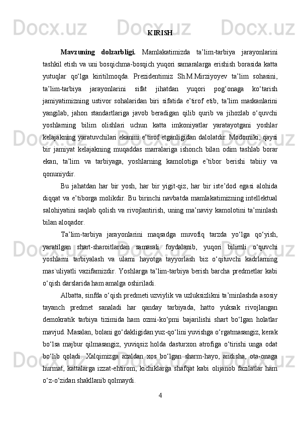 KIRISH
Mavzuning   dolzarbligi.   Mamlakatimizda   ta’lim-tarbiya   jarayonlarini
tashkil etish va uni bosqichma-bosqich yuqori samaralarga erishish borasida katta
yutuqlar   qo‘lga   kiritilmoqda.   Prezidentimiz   Sh.M.Mirziyoyev   ta’lim   sohasini,
ta’lim-tarbiya   jarayonlarini   sifat   jihatdan   yuqori   pog‘onaga   ko‘tarish
jamiyatimizning   ustivor   sohalaridan   biri   sifatida   e’tirof   etib,   ta’lim   maskanlarini
yangilab,   jahon   standartlariga   javob   beradigan   qilib   qurib   va   jihozlab   o‘quvchi
yoshlarning   bilim   olishlari   uchun   katta   imkoniyatlar   yaratayotgani   yoshlar
kelajakning yaratuvchilari ekanini e’tirof etganligidan dalolatdir. Modomiki, qaysi
bir   jamiyat   kelajakning   muqaddas   marralariga   ishonch   bilan   odim   tashlab   borar
ekan,   ta’lim   va   tarbiyaga,   yoshlarning   kamolotiga   e’tibor   berishi   tabiiy   va
qonuniydir.
Bu   jahatdan   har   bir   yosh,   har   bir   yigit-qiz,   har   bir   iste’dod   egasi   alohida
diqqat va e’tiborga molikdir. Bu birinchi navbatda mamlakatimizning intellektual
salohiyatini  saqlab qolish va rivojlantirish, uning ma’naviy kamolotini ta’minlash
bilan aloqador.
Ta’lim-tarbiya   jarayonlarini   maqsadga   muvofiq   tarzda   yo‘lga   qo‘yish,
yaratilgan   shart-sharoitlardan   samarali   foydalanib,   yuqori   bilimli   o‘quvchi
yoshlarni   tarbiyalash   va   ularni   hayotga   tayyorlash   biz   o‘qituvchi   kadrlarning
mas`uliyatli   vazifamizdir.   Yoshlarga   ta’lim-tarbiya   berish   barcha   predmetlar   kabi
o‘qish darslarida ham amalga   oshiriladi.
Albatta, sinfda o‘qish predmeti uzviylik va uzluksizlikni ta’minlashda asosiy
tayanch   predmet   sanaladi   har   qanday   tarbiyada,   hatto   yuksak   rivojlangan
demokratik   tarbiya   tizimida   ham   ozmi-ko‘pmi   bajarilishi   shart   bo‘lgan   holatlar
mavjud. Masalan, bolani go‘dakligidan yuz-qo‘lini yuvishga o‘rgatmasangiz, kerak
bo‘lsa   majbur   qilmasangiz,   yuviqsiz   holda   dasturxon   atrofiga   o‘tirishi   unga   odat
bo‘lib   qoladi.   Xalqimizga   azaldan   xos   bo‘lgan   sharm-hayo,   andisha,   ota-onaga
hurmat,   kattalarga   izzat-ehtirom,   kichiklarga   shafqat   kabi   olijanob   fazilatlar   ham
o‘z-o‘zidan shakllanib qolmaydi.
4 