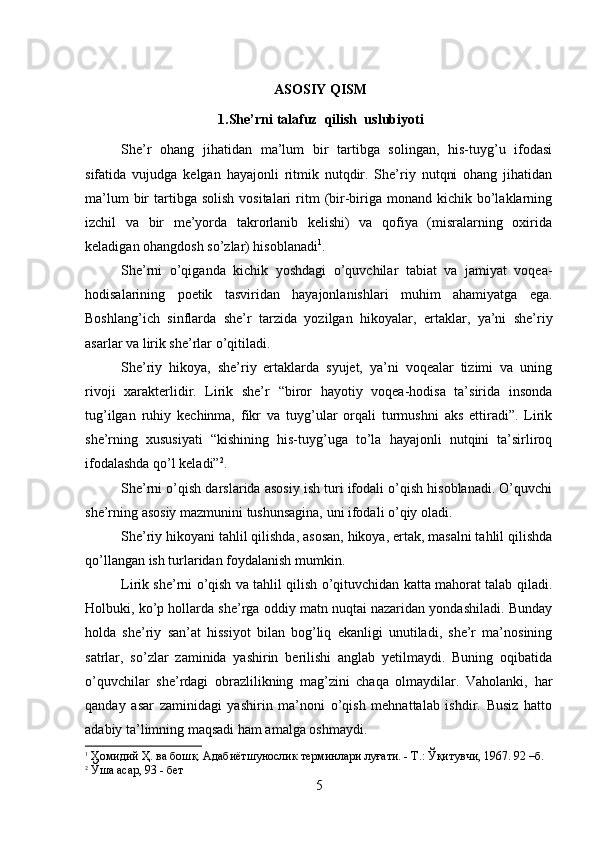  ASOSIY QISM
 1.She’rni  talafuz   qilish  us l ubiyoti
She’r   ohang   jihatidan   ma’lum   bir   tartibga   solingan,   his-tuyg’u   ifodasi
sifatida   vujudga   kelgan   hayajonli   ritmik   nutqdir.   She’riy   nutqni   ohang   jihatidan
ma’lum   bir   tartibga  solish  vositalari   ritm   (bir-biriga monand  kichik  bo’laklarning
izchil   va   bir   me’yorda   takrorlanib   kelishi)   va   qofiya   (misralarning   oxirida
keladigan ohangdosh so’zlar) hisoblanadi 1
.
She’rni   o’qiganda   kichik   yoshdagi   o’quvchilar   tabiat   va   jamiyat   voqea-
hodisalarining   poetik   tasviridan   hayajonlanishlari   muhim   ahamiyatga   ega.
Boshlang’ich   sinflarda   she’r   tarzida   yozilgan   hikoyalar,   ertaklar,   ya’ni   she’riy
asarlar va lirik she’rlar o’qitiladi.
She’riy   hikoya,   she’riy   ertaklarda   syujet,   ya’ni   voqealar   tizimi   va   uning
rivoji   xarakterlidir.   Lirik   she’r   “biror   hayotiy   voqea-hodisa   ta’sirida   insonda
tug’ilgan   ruhiy   kechinma,   fikr   va   tuyg’ular   orqali   turmushni   aks   ettiradi”.   Lirik
she’rning   xususiyati   “kishining   his-tuyg’uga   to’la   hayajonli   nutqini   ta’sirliroq
ifodalashda qo’l keladi” 2
.
She’rni o’qish darslarida asosiy ish turi ifodali o’qish hisoblanadi. O’quvchi
she’rning asosiy mazmunini tushunsagina, uni ifodali o’qiy oladi.
She’riy hikoyani tahlil qilishda, asosan, hikoya, ertak, masalni tahlil qilishda
qo’llangan ish turlaridan foydalanish mumkin. 
Lirik she’rni o’qish va tahlil qilish o’qituvchidan katta mahorat talab qiladi.
Holbuki, ko’p hollarda she’rga oddiy matn nuqtai nazaridan yondashiladi. Bunday
holda   she’riy   san’at   hissiyot   bilan   bog’liq   ekanligi   unutiladi,   she’r   ma’nosining
satrlar,   so’zlar   zaminida   yashirin   berilishi   anglab   yetilmaydi.   Buning   oqibatida
o’quvchilar   she’rdagi   obrazlilikning   mag’zini   chaqa   olmaydilar.   Vaholanki,   har
qanday   asar   zaminidagi   yashirin   ma’noni   o’qish   mehnattalab   ishdir.   Busiz   hatto
adabiy ta’limning maqsadi ham amalga oshmaydi.
1
 Ҳомидий Ҳ. ва бошқ. Адабиётшунослик терминлари луғати. - Т.: Ўқитувчи, 1967. 92 –б.  
2
 Ўша асар, 93 - бет
5 