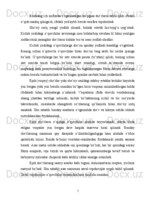 Boshlang’ich sinflarda o’rganiladigan ko’pgina she’rlarni tahlil qilib, ifodali
o’qish mashq qilingach, ifodali yod aytib berish vazifasi topshiriladi. 
She’riy   nutq   yengil   yodlab   olinadi,   bolada   estetik   his-tuyg’u   uyg’otadi.
Kichik yoshdagi o’quvchilar saviyasiga mos bolalarbop ravshan til bilan yozilgan
sodda ritmli jarangdor she’rlarni bolalar tez va oson yodlab oladilar.
Kichik yoshdagi o’quvchilarga she’rni qanday yodlash kerakligi o’rgatiladi.
Buning   uchun   o’qituvchi   o’quvchilar   bilan   she’rni   teng   satrli   bir   necha   qismga
bo’ladi.   O’quvchilarga   har   bir   satr   oxirida   pauza   (to’xtam)   qilish,   buning   uchun
satr   oxirida   tinish   belgisi   bo’lishi   shart   emasligi,   ritmik   to’xtamda   ovozni
nuqtadagi kabi pasaytirmaslik lozimligi, bu tugallanmagan fikrni davom ettirishga
imkon berishi tushuntiriladi va bo’lingan qismlar navbati bilan yodlatiladi.
Epik (voqeiy) she’rlar yoki she’riy usuldagi adabiy ertaklar kishilar hayotida
yuz bergan yoki yuz berishi mumkin bo’lgan biror voqeani umumlashtirgan holda
ifodalash   bilan   hikoyalarga   o’xshaydi.   Voqealarni   ifoda   etuvchi   vositalarning
ohang   jihatdan   tartibga   solinishi,   kichik   bo’laklarning   izchil   va   bir   me’yorda
takrorlanishi,   misralarda   ohangdosh   so’zlarning   qo’llanishi   bilan   she’riy   nutq
sanaladi.  S h u sababli  bunday  asarlarni   o’rganishda  she’r  va  hikoya  ustida  ishlash
metodikasidan foydalaniladi. 
Epik   she’rlarni   o’qishga   o’quvchilar   alohida   tayyorlanadi,   ularda   ifoda
etilgan   voqealar   yuz   bergan   davr   haqida   tasavvur   hosil   qilinadi.   Bunday
she’rlarning   mazmuni   qay   darajada   o’zlashtirilganligiga   ham   alohida   e’tibor
qaratilishi   lozim.   Bunda   ta’limiy   vositalar-rasmlardan   foydalanish   yaxshi   samara
beradi. Asar matni ustida ishlashda uni qismlarga bo’lish, har bir qismdagi asosiy
fikrni   aniqlash,   reja   tuzish   va   qayta   hikoyalash,   qahramonlarga   tavsif   berish   va
tarbiyaviy xulosalar chiqarish kabi tahliliy ishlar amalga oshiriladi. 
Epik she’rlarning nasriy asarlar kabi tuguni, kulьminatsion nuqtasi, yechimi
mavjud bo’ladi. Shu sababli asar mazmuni savol-topshiriqlar orqali tahlil qilinadi.
Savol-topshiriqlar o’quvchilar tomonidan ham tuzilishi mumkin.
7 