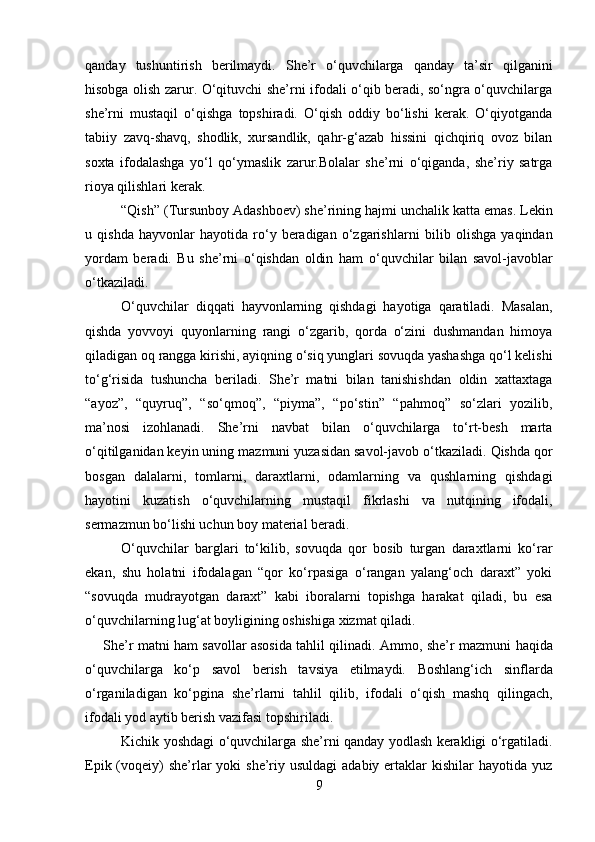 qanday   tushuntirish   berilmaydi.   She’r   o‘quvchilarga   qanday   ta’sir   qilganini
hisobga olish zarur. O‘qituvchi she’rni ifodali o‘qib beradi, so‘ngra o‘quvchilarga
she’rni   mustaqil   o‘qishga   topshiradi.   O‘qish   oddiy   bo‘lishi   kerak.   O‘qiyotganda
tabiiy   zavq-shavq,   shodlik,   xursandlik,   qahr-g‘azab   hissini   qichqiriq   ovoz   bilan
soxta   ifodalashga   yo‘l   qo‘ymaslik   zarur.Bolalar   she’rni   o‘qiganda,   she’riy   satrga
rioya qilishlari kerak.
“Qish” (Tursunboy Adashboev) she’rining hajmi unchalik katta   emas. Lekin
u   qishda   hayvonlar   hayotida   ro‘y   beradigan   o‘zgarishlarni   bilib   olishga   yaqindan
yordam   beradi.   Bu   she’rni   o‘qishdan   oldin   ham   o‘quvchilar   bilan   savol-javoblar
o‘tkaziladi.
O‘quvchilar   diqqati   hayvonlarning   qishdagi   hayotiga   qaratiladi.   Masalan,
qishda   yovvoyi   quyonlarning   rangi   o‘zgarib,   qorda   o‘zini   dushmandan   himoya
qiladigan oq rangga kirishi, ayiqning o‘siq yunglari sovuqda yashashga qo‘l kelishi
to‘g‘risida   tushuncha   beriladi.   She’r   matni   bilan   tanishishdan   oldin   xattaxtaga
“ayoz”,   “quyruq”,   “so‘qmoq”,   “piyma”,   “po‘stin”   “pahmoq”   so‘zlari   yozilib,
ma’nosi   izohlanadi.   She’rni   navbat   bilan   o‘quvchilarga   to‘rt-besh   marta
o‘qitilganidan keyin uning   mazmuni yuzasidan savol-javob   o‘tkaziladi. Qishda qor
bosgan   dalalarni,   tomlarni,   daraxtlarni,   odamlarning   va   qushlarning   qishdagi
hayotini   kuzatish   o‘quvchilarning   mustaqil   fikrlashi   va   nutqining   ifodali,
sermazmun bo‘lishi uchun boy material beradi.
O‘quvchilar   barglari   to‘kilib,   sovuqda   qor   bosib   turgan   daraxtlarni   ko‘rar
ekan,   shu   holatni   ifodalagan   “qor   ko‘rpasiga   o‘rangan   yalang‘och   daraxt”   yoki
“sovuqda   mudrayotgan   daraxt”   kabi   iboralarni   topishga   harakat   qiladi,   bu   esa
o‘quvchilarning lug‘at boyligining oshishiga xizmat qiladi.
She’r matni ham savollar asosida tahlil qilinadi. Ammo, she’r   mazmuni haqida
o‘quvchilarga   ko‘p   savol   berish   tavsiya   etilmaydi.   Boshlang‘ich   sinflarda
o‘rganiladigan   ko‘pgina   she’rlarni   tahlil   qilib,   ifodali   o‘qish   mashq   qilingach,
ifodali yod aytib berish vazifasi   topshiriladi.
Kichik yoshdagi o‘quvchilarga she’rni qanday yodlash kerakligi o‘rgatiladi.
Epik (voqeiy)  she’rlar  yoki  she’riy usuldagi  adabiy ertaklar  kishilar  hayotida yuz
9