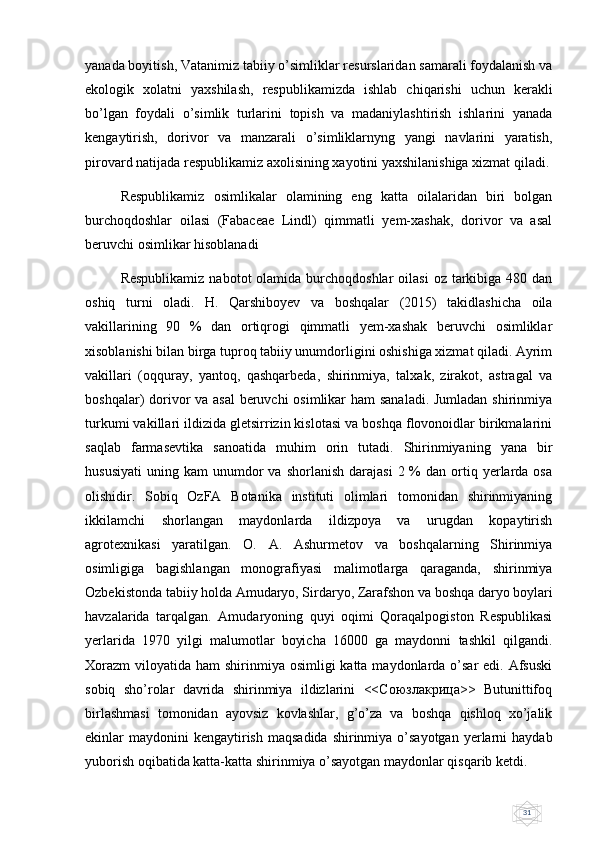 31yanada boyitish, Vatanimiz tabiiy o’simliklar rеsurslaridan samarali foydalanish va
ekologik   xolatni   yaxshilash,   rеspublikamizda   ishlab   chiqarishi   uchun   kеrakli
bo’lgan   foydali   o’simlik   turlarini   topish   va   madaniylashtirish   ishlarini   yanada
kеngaytirish,   dorivor   va   manzarali   o’simliklarnyng   yangi   navlarini   yaratish,
pirovard natijada rеspublikamiz axolisining xayotini yaxshilanishiga xizmat qiladi.
Respublikamiz   osimlikalar   olamining   eng   katta   oilalaridan   biri   bolgan
burchoqdoshlar   oilasi   (Fabaceae   Lindl)   qimmatli   yem-xashak,   dorivor   va   asal
beruvchi osimlikar hisoblanadi 
Respublikamiz  nabotot   olamida burchoqdoshlar   oilasi   oz tarkibiga  480 dan
oshiq   turni   oladi.   H.   Qarshiboyev   va   boshqalar   (2015)   takidlashicha   oila
vakillarining   90   %   dan   ortiqrogi   qimmatli   yem-xashak   beruvchi   osimliklar
xisoblanishi bilan birga tuproq tabiiy unumdorligini oshishiga xizmat qiladi. Ayrim
vakillari   (oqquray,   yantoq,   qashqarbeda,   shirinmiya,   talxak,   zirakot,   astragal   va
boshqalar) dorivor va asal  beruvchi  osimlikar  ham  sanaladi. Jumladan  shirinmiya
turkumi vakillari ildizida gletsirrizin kislotasi va boshqa flovonoidlar birikmalarini
saqlab   farmasevtika   sanoatida   muhim   orin   tutadi.   Shirinmiyaning   yana   bir
hususiyati   uning  kam   unumdor  va  shorlanish   darajasi  2  %   dan  ortiq  yerlarda  osa
olishidir.   Sobiq   OzFA   Botanika   instituti   olimlari   tomonidan   shirinmiyaning
ikkilamchi   shorlangan   maydonlarda   ildizpoya   va   urugdan   kopaytirish
agrotexnikasi   yaratilgan.   O.   A.   Ashurmetov   va   boshqalarning   Shirinmiya
osimligiga   bagishlangan   monografiyasi   malimotlarga   qaraganda,   shirinmiya
Ozbekistonda tabiiy holda Amudaryo, Sirdaryo, Zarafshon va boshqa daryo boylari
havzalarida   tarqalgan.   Amudaryoning   quyi   oqimi   Qoraqalpogiston   Respublikasi
yerlarida   1970   yilgi   malumotlar   boyicha   16000   ga   maydonni   tashkil   qilgandi.
Xorazm  viloyatida ham  shirinmiya osimligi  katta maydonlarda o’sar  edi. Afsuski
sobiq   sho’rolar   davrida   shirinmiya   ildizlarini   <<Союзлакрица>>   Butunittifoq
birlashmasi   tomonidan   ayovsiz   kovlashlar,   g’o’za   va   boshqa   qishloq   xo’jalik
ekinlar  maydonini  kengaytirish  maqsadida  shirinmiya  o’sayotgan   yerlarni   haydab
yuborish oqibatida katta-katta shirinmiya o’sayotgan maydonlar qisqarib ketdi. 