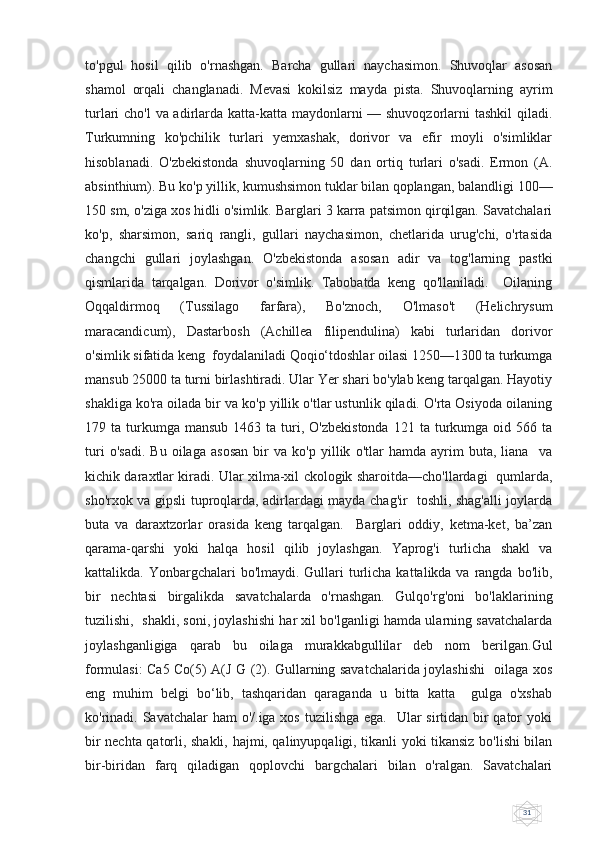 31to'pgul   hosil   qilib   o'rnashgan.   Barcha   gullari   naychasimon.   Shuvoqlar   asosan
shamol   orqali   changlanadi.   Mevasi   kokilsiz   mayda   pista.   Shuvoqlarning   ayrim
turlari cho'l  va adirlarda katta-katta maydonlarni  — shuvoqzorlarni  tashkil  qiladi.
Turkumning   ko'pchilik   turlari   yemxashak,   dorivor   va   efir   moyli   o'simliklar
hisoblanadi.   O'zbekistonda   shuvoqlarning   50   dan   ortiq   turlari   o'sadi.   Ermon   (A.
absinthium). Bu ko'p yillik, kumushsimon tuklar bilan qoplangan, balandligi 100—
150 sm, o'ziga xos hidli o'simlik. Barglari 3 karra patsimon qirqilgan. Savatchalari
ko'p,   sharsimon,   sariq   rangli,   gullari   naychasimon,   chetlarida   urug'chi,   o'rtasida
changchi   gullari   joylashgan.   O'zbekistonda   asosan   adir   va   tog'larning   pastki
qismlarida   tarqalgan.   Dorivor   o'simlik.   Tabobatda   keng   qo'llaniladi.     Oilaning
Oqqaldirmoq   (Tussilago   farfara),   Bo'znoch,   O'lmaso't   (Helichrysum
maracandicum),   Dastarbosh   (Achillea   filipendulina)   kabi   turlaridan   dorivor
o'simlik sifatida keng  foydalaniladi Qoqio‘tdoshlar oilasi 1250—1300 ta turkumga
mansub 25000 ta turni birlashtiradi. Ular Yer shari bo'ylab keng tarqalgan. Hayotiy
shakliga ko'ra oilada bir va ko'p yillik o'tlar ustunlik qiladi. O'rta Osiyoda oilaning
179  ta  turkumga  mansub  1463  ta  turi,  O'zbekistonda   121  ta  turkumga  oid  566  ta
turi   o'sadi.   Bu   oilaga   asosan   bir   va   ko'p   yillik   o'tlar   hamda   ayrim   buta,   liana     va
kichik daraxtlar kiradi. Ular xilma-xil ckologik sharoitda—cho'llardagi   qumlarda,
sho'rxok va gipsli tuproqlarda, adirlardagi mayda chag'ir   toshli, shag'alli joylarda
buta   va   daraxtzorlar   orasida   keng   tarqalgan.     Barglari   oddiy,   ketma-ket,   ba’zan
qarama-qarshi   yoki   halqa   hosil   qilib   joylashgan.   Yaprog'i   turlicha   shakl   va
kattalikda. Yonbargchalari  bo'lmaydi. Gullari  turlicha kattalikda va rangda bo'lib,
bir   nechtasi   birgalikda   savatchalarda   o'rnashgan.   Gulqo'rg'oni   bo'laklarining
tuzilishi,  shakli, soni, joylashishi har xil bo'lganligi hamda ularning savatchalarda
joylashganligiga   qarab   bu   oilaga   murakkabgullilar   deb   nom   berilgan.Gul
formulasi: Ca5 Co(5) A(J G (2). Gullarning savatchalarida joylashishi   oilaga xos
eng   muhim   belgi   bo‘lib,   tashqaridan   qaraganda   u   bitta   katta     gulga   o'xshab
ko'rinadi. Savatchalar  ham o'/.iga xos tuzilishga ega.   Ular  sirtidan bir qator yoki
bir nechta qatorli, shakli, hajmi, qalinyupqaligi, tikanli yoki tikansiz bo'lishi bilan
bir-biridan   farq   qiladigan   qoplovchi   bargchalari   bilan   o'ralgan.   Savatchalari 