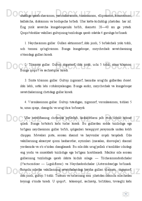 31shakliga qarab sharsimon, yarimsharsimon, tuxumsimon, ellipssimon, konussimon,
kallakcha, disksimon va boshqacha bo'ladi. Ular katta-kichikligi jihatidan   har xil.
Eng   yirik   savatcha   kungaboqarniki   bo'lib,   diametri   20—40   sm   ga   yetadi.
Qoqio'tdoshlar vakillari gultojining tuzilishiga qarab odatda 4 guruhga bo'linadi:
1. Naychasimon gullar. Gullari aktinomorf, ikki jinsli, 5 bo'lakchali yoki tishli,
uch   tomoni   qo'ng'irsimon.   Bunga   kungaboqar,   moychechak   savatchasining
o'rtasidagi gullari kiradi. 
2.   Tilsimon   gullar.   Gultoji   zigomorf,   ikki   jinsli,   uchi   5   tishli,   uzun   tilsimon.
Bunga qoqio't va sachratqilar kiradi. 
3.   Soxta   tilsimon   gullar.   Gultoji   zigomorf,   hamisha   urug'chi   gullardan   iborat.
ikki   labli,   ustki   labi   rcduksiyalangan.   Bunga   andiz,   moychechak   va   kungaboqar
savatchalarining chetidagi gullar kiradi. 
4. Voronkasimon gullar. Gultoji  tutashgan, zigomorf, voronkasimon, tishlari  5
ta, uzun-qisqa, changchi va urug'chisi bo'lmaydi.  
Ular   savatchaning   chctlarida   joylashib,   hasharotlarni   jalb   etish   uchun   xizmat
qiladi.   Bunga   bo'tako'z   kabi   turlar   kiradi.   Bu   gullardan   sodda   tuzilishga   ega
bo'lgani   naychasimon   gullar   bo'lib,   qolganlari   taraqqiyot   jarayonida   undan   kelib
chiqqan.   Mevalari   pista,   asosan   shamol   va   hayvonlar   orqali   tarqaladi.   Oila
vakillarining   aksariyat   qismi   hasharotlar,   ayrimlari   (masalan,   shuvoqlar)   shamol
yordamida va o'z-o'zidan changlanadi. Bu oila ikki urug’pallali o'simliklar ichidagi
eng   yoshi   va   murakkab   tuzilishga   ega   bo'lgani   hisoblanadi.   Mazkur   oila   asosan
gullarining   tuzilishiga   qarab   ikkita   kichik   oilaga   —   Tilchasimondoshchalar
(l^actucoidcae   —   Liguliflorac)   va   Naychadoshchalar   (Asteroideae)ga   bo'linadi.
Birinchi   oilacha   vakillarining   savatchalaridagi   barcha   gullari   tilsimon,     zigomorf,
ikki jinsli, gultoji 5 tishli. Turkum va turlarining soni  jihatidan ikkinchi oilachadan
keyingi   o'rinda   turadi.   U   qoqio't,     takasoqol,   sachratqi,   bo'ztikan,   tovsag'iz   kabi 