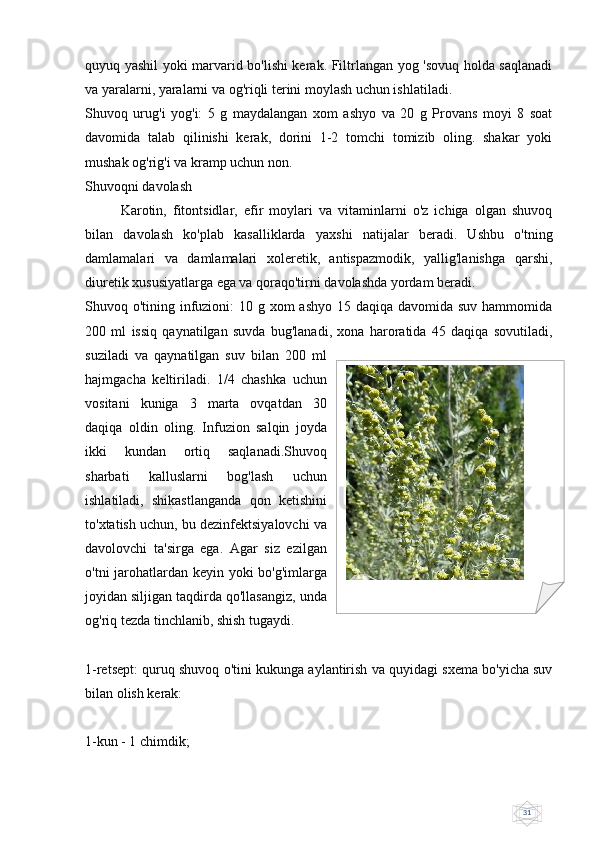 31quyuq yashil yoki marvarid bo'lishi kerak. Filtrlangan yog 'sovuq holda saqlanadi
va yaralarni, yaralarni va og'riqli terini moylash uchun ishlatiladi.
Shuvoq   urug'i   yog'i:   5   g   maydalangan   xom   ashyo   va   20   g   Provans   moyi   8   soat
davomida   talab   qilinishi   kerak,   dorini   1-2   tomchi   tomizib   oling.   shakar   yoki
mushak og'rig'i va kramp uchun non.
Shuvoqni davolash
Karotin,   fitontsidlar,   efir   moylari   va   vitaminlarni   o'z   ichiga   olgan   shuvoq
bilan   davolash   ko'plab   kasalliklarda   yaxshi   natijalar   beradi.   Ushbu   o'tning
damlamalari   va   damlamalari   xoleretik,   antispazmodik,   yallig'lanishga   qarshi,
diuretik xususiyatlarga ega va qoraqo'tirni davolashda yordam beradi.
Shuvoq o'tining infuzioni:  10 g xom  ashyo 15 daqiqa davomida suv hammomida
200   ml   issiq   qaynatilgan   suvda   bug'lanadi,   xona   haroratida   45   daqiqa   sovutiladi,
suziladi   va   qaynatilgan   suv   bilan   200   ml
hajmgacha   keltiriladi.   1/4   chashka   uchun
vositani   kuniga   3   marta   ovqatdan   30
daqiqa   oldin   oling.   Infuzion   salqin   joyda
ikki   kundan   ortiq   saqlanadi.Shuvoq
sharbati   kalluslarni   bog'lash   uchun
ishlatiladi,   shikastlanganda   qon   ketishini
to'xtatish uchun, bu dezinfektsiyalovchi va
davolovchi   ta'sirga   ega.   Agar   siz   ezilgan
o'tni jarohatlardan keyin yoki bo'g'imlarga
joyidan siljigan taqdirda qo'llasangiz, unda
og'riq tezda tinchlanib, shish tugaydi.
1-retsept: quruq shuvoq o'tini kukunga aylantirish va quyidagi sxema bo'yicha suv
bilan olish kerak:
1-kun - 1 chimdik; z   