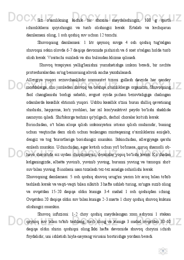 31Siz   o'simlikning   kichik   bir   shoxini   maydalashingiz,   100   g   spirtli
ichimliklarni   quyishingiz   va   turib   olishingiz   kerak.   Ertalab   va   kechqurun
damlamani oling, 1 osh qoshiq suv uchun 12 tomchi.
Shuvoqning   damlamasi:   1   litr   qaynoq   suvga   4   osh   qoshiq   tug'ralgan
shuvoqni sekin olovda 6-7 daqiqa davomida pishirish va 6 soat o'ralgan holda turib
olish kerak. Vositachi suziladi va shu bulondan klizma qilinadi.
    Shuvoq   terapiyasi   yallig'lanishni   yumshatishga   imkon   beradi,   bir   nechta
protseduralardan so'ng bemorning ahvoli ancha yaxshilanadi.
Allergiya   yuqori   sezuvchanlikdir   immunitet   tizimi   gullash   davrida   har   qanday
moddalarga, shu jumladan shuvoq va boshqa o'simliklarga organizm. Shuvoqning
faol   changlanishi   borligi   sababli,   avgust   oyida   pichan   bezovtaligiga   chalingan
odamlarda kasallik ehtimoli yuqori. Ushbu kasallik o'zini burun shilliq qavatining
shishishi,   hapşırma,   ko'z   yoshlari,   har   xil   kon'yunktivit   paydo   bo'lishi   shaklida
namoyon qiladi. Shifokorga tashxis qo'yilgach, darhol choralar ko'rish kerak.
Birinchidan,   o't   bilan   aloqa   qilish   imkoniyatini   istisno   qilish   muhimdir,   buning
uchun   vaqtincha   dam   olish   uchun   tanlangan   mintaqaning   o'simliklarini   aniqlab,
dengiz   va   tog   'kurortlariga   borishingiz   mumkin.   Ikkinchidan,   allergiyaga   qarshi
emlash mumkin. Uchinchidan, agar ketish uchun yo'l bo'lmasa, quruq shamolli ob-
havo sharoitida siz uydan chiqolmaysiz, derazalar yopiq bo'lishi kerak. Ko'chadan
kelganingizda,   albatta   yuvinib,   yuvinib   yuving,   burunni   yuving   va   tomoqni   sho'r
suv bilan yuving. Binolarni nam tozalash tez-tez amalga oshirilishi kerak.
Shuvoqning  damlamasi:  5  osh   qoshiq  shuvoq   urug'ini  yarim   litr  aroq  bilan  to'kib
tashlash kerak va vaqti-vaqti bilan silkitib 3 hafta ushlab turing, so'ngra suzib oling
va   ovqatdan   15-20   daqiqa   oldin   kuniga   3-4   mahal   1   osh   qoshiqdan   iching.
Ovqatdan 20 daqiqa oldin suv bilan kuniga 2-3 marta 1 choy qoshiq shuvoq kukuni
olishingiz mumkin.
Shuvoq   infuzioni:   1-2   choy   qoshiq   maydalangan   xom   ashyoni   1   stakan
qaynoq   suv   bilan   to'kib   tashlang,   turib   oling   va   kuniga   3   mahal   ovqatdan   30-60
daqiqa   oldin   shirin   qoshiqni   oling.Ikki   hafta   davomida   shuvoq   choyini   ichish
foydalidir, uni ishlatish hiyla-nayrang virusini bostirishga yordam beradi. 