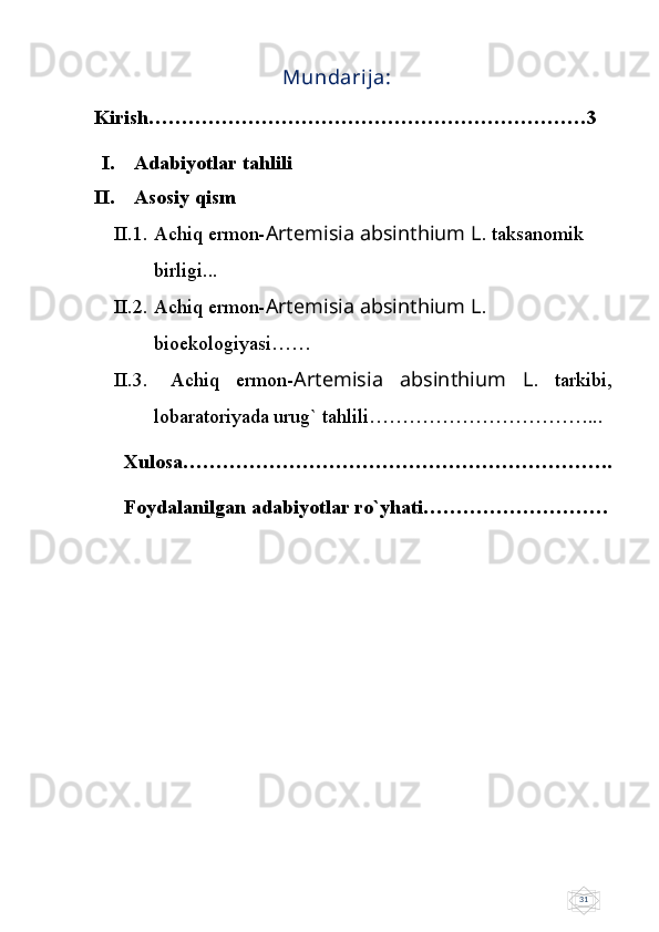 31                Mundarija:
Kirish…………………………………………………………3
I. Adabiyotlar tahlili
II. Asosiy qism
II.1. Achiq ermon- Artemisia absinthium L . taksanomik 
birligi...
II.2. Achiq ermon- Artemisia absinthium L . 
bioekologiyasi……
II.3.   Achiq   ermon- Artemisia   absinthium   L .   tarkibi,
lobaratoriyada urug` tahlili……………………………...
   Xulosa………………………………………………………..
  Foydalanilgan adabiyotlar ro`yhati……………………….
                                         
