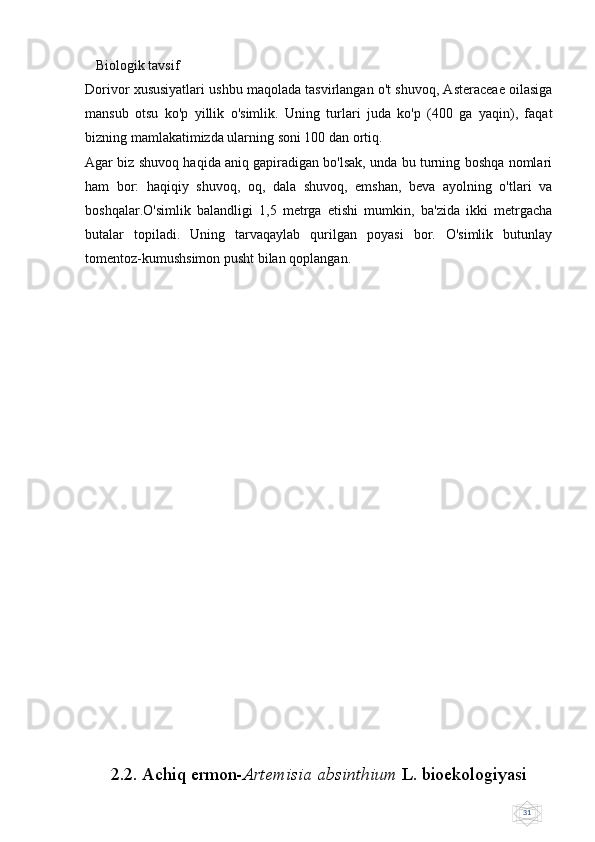 31   Biologik tavsif
Dorivor xususiyatlari ushbu maqolada tasvirlangan o't shuvoq, Asteraceae oilasiga
mansub   otsu   ko'p   yillik   o'simlik.   Uning   turlari   juda   ko'p   (400   ga   yaqin),   faqat
bizning mamlakatimizda ularning soni 100 dan ortiq.
Agar biz shuvoq haqida aniq gapiradigan bo'lsak, unda bu turning boshqa nomlari
ham   bor:   haqiqiy   shuvoq,   oq,   dala   shuvoq,   emshan,   beva   ayolning   o'tlari   va
boshqalar.O'simlik   balandligi   1,5   metrga   etishi   mumkin,   ba'zida   ikki   metrgacha
butalar   topiladi.   Uning   tarvaqaylab   qurilgan   poyasi   bor.   O'simlik   butunlay
tomentoz-kumushsimon pusht bilan qoplangan.
   
2.2. Achiq ermon- Artemisia absinthium  L .  bioekologiyasi 