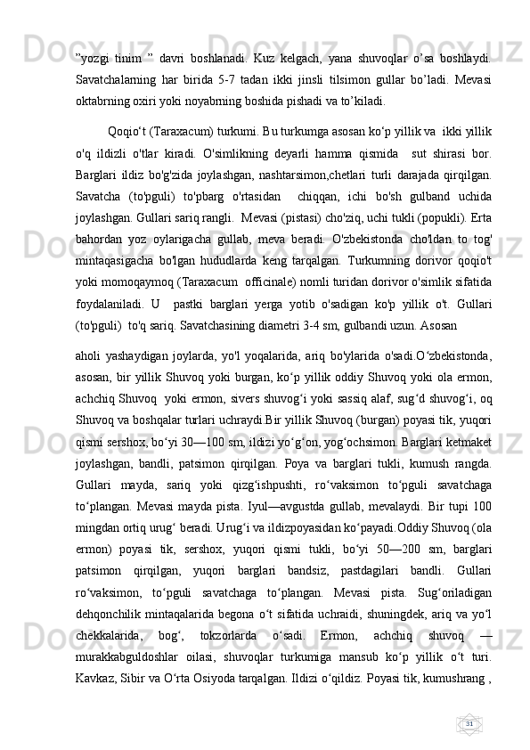 31”yozgi   tinim   ”   davri   boshlanadi.   Kuz   kelgach,   yana   shuvoqlar   o’sa   boshlaydi.
Savatchalarning   har   birida   5-7   tadan   ikki   jinsli   tilsimon   gullar   bo’ladi.   Mevasi
oktabrning oxiri yoki noyabrning boshida pishadi va to’kiladi.
Qoqio‘t (Taraxacum) turkumi. Bu turkumga asosan ko‘p yillik va  ikki yillik
o'q   ildizli   o'tlar   kiradi.   O'simlikning   deyarli   hamma   qismida     sut   shirasi   bor.
Barglari   ildiz   bo'g'zida   joylashgan,   nashtarsimon,chetlari   turli   darajada   qirqilgan.
Savatcha   (to'pguli)   to'pbarg   o'rtasidan     chiqqan,   ichi   bo'sh   gulband   uchida
joylashgan. Gullari sariq rangli.  Mevasi (pistasi) cho'ziq, uchi tukli (popukli). Erta
bahordan   yoz   oylarigacha   gullab,   meva   beradi.   O'zbekistonda   cho'ldan   to   tog'
mintaqasigacha   bo'lgan   hududlarda   keng   tarqalgan.   Turkumning   dorivor   qoqio't
yoki momoqaymoq (Taraxacum  officinale) nomli turidan dorivor o'simlik sifatida
foydalaniladi.   U     pastki   barglari   yerga   yotib   o'sadigan   ko'p   yillik   o't.   Gullari
(to'pguli)  to'q sariq. Savatchasining diametri 3-4 sm, gulbandi uzun. Asosan  
aholi   yashaydigan   joylarda,   yo'l   yoqalarida,   ariq   bo'ylarida   o'sadi.O zbekistonda,ʻ
asosan,   bir   yillik   Shuvoq  yoki   burgan,   ko p   yillik  oddiy  Shuvoq   yoki   ola   ermon,	
ʻ
achchiq Shuvoq   yoki ermon, sivers shuvog i yoki sassiq alaf, sug d shuvog i, oq	
ʻ ʻ ʻ
Shuvoq va boshqalar turlari uchraydi.Bir yillik Shuvoq (burgan) poyasi tik, yuqori
qismi sershox, bo yi 30—100 sm, ildizi yo g on, yog ochsimon. Barglari ketmaket	
ʻ ʻ ʻ ʻ
joylashgan,   bandli,   patsimon   qirqilgan.   Poya   va   barglari   tukli,   kumush   rangda.
Gullari   mayda,   sariq   yoki   qizg ishpushti,   ro vaksimon   to pguli   savatchaga	
ʻ ʻ ʻ
to plangan.   Mevasi   mayda   pista.   Iyul—avgustda   gullab,   mevalaydi.   Bir   tupi   100	
ʻ
mingdan ortiq urug  beradi. Urug i va ildizpoyasidan ko payadi.Oddiy Shuvoq (ola	
ʻ ʻ ʻ
ermon)   poyasi   tik,   sershox,   yuqori   qismi   tukli,   bo yi   50—200   sm,   barglari	
ʻ
patsimon   qirqilgan,   yuqori   barglari   bandsiz,   pastdagilari   bandli.   Gullari
ro vaksimon,   to pguli   savatchaga   to plangan.   Mevasi   pista.   Sug oriladigan	
ʻ ʻ ʻ ʻ
dehqonchilik  mintaqalarida   begona   o t   sifatida  uchraidi,  shuningdek,   ariq   va  yo l	
ʻ ʻ
chekkalarida,   bog ,   tokzorlarda   o sadi.	
ʻ ʻ   Ermon,   achchiq   shuvoq   —
murakkabguldoshlar   oilasi,   shuvoqlar   turkumiga   mansub   ko p   yillik   o t   turi.	
ʻ ʻ
Kavkaz, Sibir va O rta Osiyoda tarqalgan. Ildizi o qildiz. Poyasi tik, kumushrang ,	
ʻ ʻ 