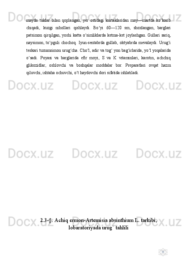 31mayda   tuklar   bilan   qoplangan,   yer   ostidagi   kurtaklaridan   may—martda   ko karibʻ
chiqadi,   kuzgi   nihollari   qishlaydi.   Bo yi   60—120   sm,   shoxlangan,   barglari	
ʻ
patsimon  qirqilgan,  yoshi   katta o simliklarda ketma-ket   joylashgan.  Gullari   sariq,	
ʻ
naysimon,   to pguli   chochoq.   Iyun-sentabrda   gullab,   oktyabrda   mevalaydi.   Urug i	
ʻ ʻ
teskari tuxumsimon urug cha. Cho l, adir va tog  yon bag irlarida, yo l yoqalarida	
ʻ ʻ ʻ ʻ ʻ
o sadi.   Poyasi   va   barglarida   efir   moyi,   S   va   K   vitaminlari,   karotin,   achchiq	
ʻ
glikozidlar,   oshlovchi   va   boshqalar   moddalar   bor.   Preparatlari   ovqat   hazm
qiluvchi, ishtaha ochuvchi, o t haydovchi dori sifatida ishlatiladi.	
ʻ
2.3-§. Achiq ermon-Artemisia absinthium L. tarkibi,
lobaratoriyada urug` tahlili 