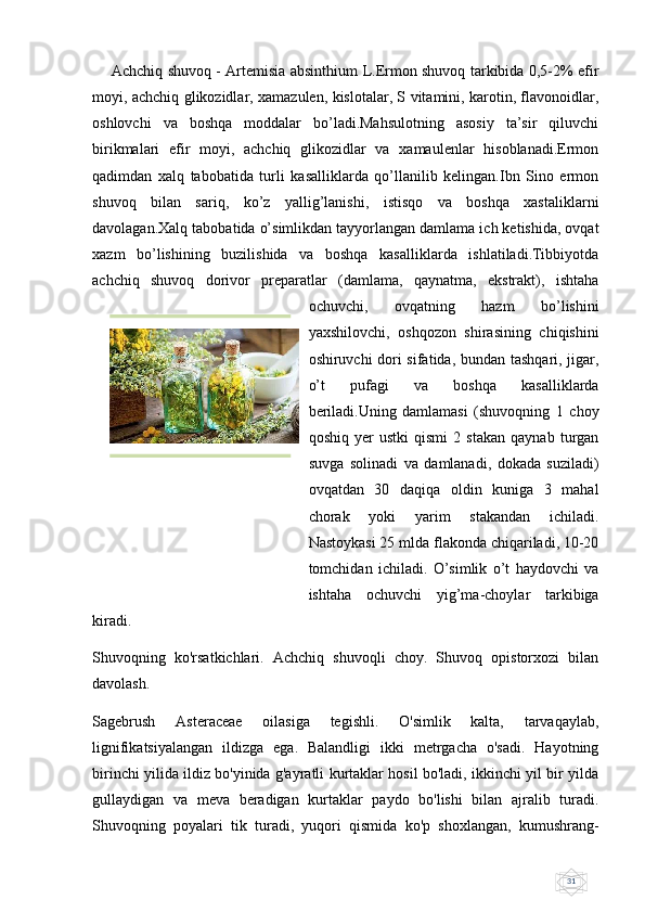 31       Achchiq shuvoq - Artemisia absinthium L.Ermon shuvoq tarkibida 0,5-2% efir
moyi, achchiq glikozidlar, xamazulen, kislotalar, S vitamini, karotin, flavonoidlar,
oshlovchi   va   boshqa   moddalar   bo’ladi.Mahsulotning   asosiy   ta’sir   qiluvchi
birikmalari   efir   moyi,   achchiq   glikozidlar   va   xamaulenlar   hisoblanadi.Ermon
qadimdan   xalq   tabobatida   turli   kasalliklarda   qo’llanilib   kelingan.Ibn   Sino   ermon
shuvoq   bilan   sariq,   ko’z   yallig’lanishi,   istisqo   va   boshqa   xastaliklarni
davolagan.Xalq tabobatida o’simlikdan tayyorlangan damlama ich ketishida, ovqat
xazm   bo’lishining   buzilishida   va   boshqa   kasalliklarda   ishlatiladi.Tibbiyotda
achchiq   shuvoq   dorivor   preparatlar   (damlama,   qaynatma,   ekstrakt),   ishtaha
ochuvchi,   ovqatning   hazm   bo’lishini
yaxshilovchi,   oshqozon   shirasining   chiqishini
oshiruvchi dori sifatida, bundan tashqari, jigar,
o’t   pufagi   va   boshqa   kasalliklarda
beriladi.Uning   damlamasi   (shuvoqning   1   choy
qoshiq   yer   ustki   qismi   2   stakan   qaynab   turgan
suvga   solinadi   va   damlanadi,   dokada   suziladi)
ovqatdan   30   daqiqa   oldin   kuniga   3   mahal
chorak   yoki   yarim   stakandan   ichiladi.
Nastoykasi 25 mlda flakonda chiqariladi, 10-20
tomchidan   ichiladi.   O’simlik   o’t   haydovchi   va
ishtaha   ochuvchi   yig’ma-choylar   tarkibiga
kiradi.
Shuvoqning   ko'rsatkichlari.   Achchiq   shuvoqli   choy.   Shuvoq   opistorxozi   bilan
davolash.
Sagebrush   Asteraceae   oilasiga   tegishli.   O'simlik   kalta,   tarvaqaylab,
lignifikatsiyalangan   ildizga   ega.   Balandligi   ikki   metrgacha   o'sadi.   Hayotning
birinchi yilida ildiz bo'yinida g'ayratli kurtaklar hosil bo'ladi, ikkinchi yil bir yilda
gullaydigan   va   meva   beradigan   kurtaklar   paydo   bo'lishi   bilan   ajralib   turadi.
Shuvoqning   poyalari   tik   turadi,   yuqori   qismida   ko'p   shoxlangan,   kumushrang- 