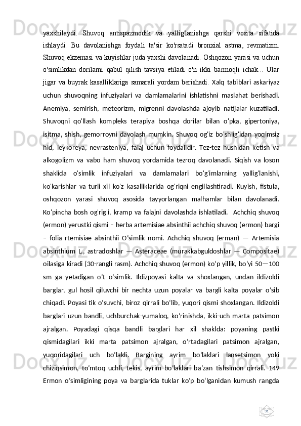 31yaxshilaydi.   Shuvoq   antispazmodik   va   yallig'lanishga   qarshi   vosita   sifatida
ishlaydi.   Bu   davolanishga   foydali   ta'sir   ko'rsatadi   bronxial   astma,   revmatizm.
Shuvoq ekzemasi va kuyishlar juda yaxshi davolanadi. Oshqozon yarasi va uchun
o'simlikdan   dorilarni   qabul   qilish   tavsiya   etiladi   o'n   ikki   barmoqli   ichak...   Ular
jigar   va   buyrak   kasalliklariga   samarali   yordam   berishadi.   Xalq   tabiblari   askariyaz
uchun   shuvoqning   infuziyalari   va   damlamalarini   ishlatishni   maslahat   berishadi.
Anemiya,   semirish,   meteorizm,   migrenni   davolashda   ajoyib   natijalar   kuzatiladi.
Shuvoqni   qo'llash   kompleks   terapiya   boshqa   dorilar   bilan   o'pka,   gipertoniya,
isitma,   shish,   gemorroyni   davolash   mumkin.   Shuvoq   og'iz   bo'shlig'idan   yoqimsiz
hid,   leykoreya,   nevrasteniya,   falaj   uchun   foydalidir.   Tez-tez   hushidan   ketish   va
alkogolizm   va   vabo   ham   shuvoq   yordamida   tezroq   davolanadi.   Siqish   va   loson
shaklida   o'simlik   infuziyalari   va   damlamalari   bo'g'imlarning   yallig'lanishi,
ko'karishlar   va   turli   xil   ko'z   kasalliklarida   og'riqni   engillashtiradi.   Kuyish,   fistula,
oshqozon   yarasi   shuvoq   asosida   tayyorlangan   malhamlar   bilan   davolanadi.
Ko'pincha   bosh   og'rig'i,   kramp   va   falajni   davolashda   ishlatiladi.     Achchiq   shuvoq
(ermon) yerustki qismi – herba artemisiae absinthii achchiq shuvoq (ermon) bargi
–   folia   rtemisiae   absinthii   O‘simlik   nomi.   Achchiq   shuvoq   (erman)   —   Artemisia
absinthium   L.,   astradoshlar   —   Asteraceae   (murakkabguldoshlar   —   Compositae)
oilasiga kiradi (30-rangli rasm). Achchiq shuvoq (ermon) ko‘p yillik, bo‘yi 50—100
sm   ga   yetadigan   o‘t   o‘simlik.   Ildizpoyasi   kalta   va   shoxlangan,   undan   ildizoldi
barglar,   gul   hosil   qiluvchi   bir   nechta   uzun   poyalar   va   bargli   kalta   poyalar   o‘sib
chiqadi.  Poyasi  tik   o‘suvchi,  biroz  qirrali  bo‘lib,  yuqori  qismi  shoxlangan.  Ildizoldi
barglari   uzun   bandli,   uchburchak-yumaloq,   ko‘rinishda,   ikki-uch   marta   patsimon
ajralgan.   Poyadagi   qisqa   bandli   barglari   har   xil   shaklda:   poyaning   pastki
qismidagilari   ikki   marta   patsimon   ajralgan,   o‘rtadagilari   patsimon   ajralgan,
yuqoridagilari   uch   bo‘lakli.   Bargining   ayrim   bo‘laklari   lansetsimon   yoki
chiziqsimon,   to‘mtoq   uchli,   tekis,   ayrim   bo‘laklari   ba’zan   tishsimon   qirrali.   149
Ermon   o‘simligining   poya   va   barglarida   tuklar   ko‘p   bo‘lganidan   kumush   rangda 