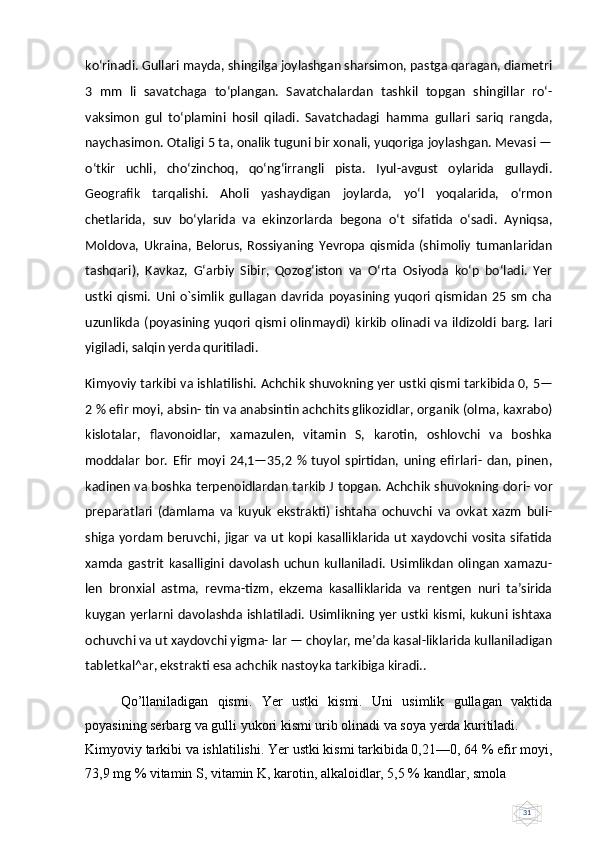 31ko‘rinadi. Gullari mayda, shingilga joylashgan sharsimon, pastga qaragan, diametri
3   mm   li   savatchaga   to‘plangan.   Savatchalardan   tashkil   topgan   shingillar   ro‘-
vaksimon   gul   to‘plamini   hosil   qiladi.   Savatchadagi   hamma   gullari   sariq   rangda,
naychasimon. Otaligi 5 ta, onalik tuguni bir xonali, yuqoriga joylashgan. Mevasi —
o‘tkir   uchli,   cho‘zinchoq,   qo‘ng‘irrangli   pista.   Iyul-avgust   oylarida   gullaydi.
Geografik   tarqalishi.   Aholi   yashaydigan   joylarda,   yo‘l   yoqalarida,   o‘rmon
chetlarida,   suv   bo‘ylarida   va   ekinzorlarda   begona   o‘t   sifatida   o‘sadi.   Ayniqsa,
Moldova,   Ukraina,   Belorus,   Rossiyaning   Yevropa   qismida   (shimoliy   tumanlaridan
tashqari),   Kavkaz,   G‘arbiy   Sibir,   Qozog‘iston   va   O‘rta   Osiyoda   ko‘p   bo‘ladi.   Yer
ustki   qismi.   Uni   o`simlik   gullagan   davrida   poyasining   yuqori   qismidan   25   sm   cha
uzunlikda   (poyasining   yuqori   qismi   olinmaydi)   kirkib   olinadi   va   ildizoldi   barg.   lari
yigiladi, salqin yerda quritiladi.
Kimyoviy tarkibi va ishlatilishi.  А chchik shuvokning yer ustki qismi tarkibida 0, 5—
2 % efir moyi, absin- tin va anabsintin achchits glikozidlar, organik (olma, kaxrabo)
kislotalar,   flavonoidlar,   xamazulen,   vitamin   S,   karotin,   oshlovchi   va   boshka
moddalar   bor.   Efir   moyi   24,1—35,2   %   tuyol   spirtidan,   uning   efirlari-   dan,   pinen,
kadinen va boshka terpenoidlardan tarkib J topgan.   А chchik shuvokning dori- vor
preparatlari   (damlama   va   kuyuk   ekstrakti)   ishtaha   ochuvchi   va   ovkat   xazm   buli-
shiga yordam  beruvchi,  jigar   va ut  kopi kasalliklarida  ut  xaydovchi  vosita  sifatida
xamda   gastrit   kasalligini   davolash   uchun   kullaniladi.   Usimlikdan   olingan   xamazu-
len   bronxial   astma,   revma-tizm,   ekzema   kasalliklarida   va   rentgen   nuri   taʼsirida
kuygan yerlarni davolashda ishlatiladi. Usimlikning yer ustki kismi, kukuni ishtaxa
ochuvchi va ut xaydovchi yigma- lar — choylar, meʼda kasal-liklarida kullaniladigan
tabletkal^ar, ekstrakti esa achchik nastoyka tarkibiga kiradi..
Qo’llaniladigan   qismi.   Yer   ustki   kismi.   Uni   usimlik   gullagan   vaktida
poyasining serbarg va gulli yukori kismi urib olinadi va soya yerda kuritiladi. 
Kimyoviy tarkibi va ishlatilishi. Yer ustki kismi tarkibida 0,21—0, 64 % efir moyi,
73,9 mg % vitamin S, vitamin K, karotin, alkaloidlar, 5,5 % kandlar, smola  
