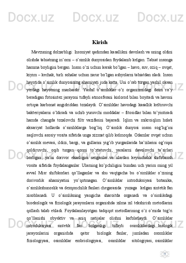 31Kirish
      Mavzuning dolzarbligi: Insoniyat qadimdan kasallikni davolash va uning oldini
olishda tabiatning in’omi – o’simlik dunyosidan foydalanib kelgan. Tabiat insonga
hamma boyligini bergan. Inson o’zi uchun kerak bo’lgan – havo, suv, oziq – ovqat,
kiyim – kechak, turli sohalar uchun zarur bo’lgan ashyolarni tabiatdan oladi. Inson
hayotida o’simlik dunyosining ahamiyati juda katta. Uni o’rab turgan yashil okean
yerdagi   hayotning   manbaidir.   Yashil   o’simliklar   o’z   organizmidagi   doim   ro’y
beradigan fotosintez jarayoni tufayli atmosferani kislorod bilan boyitadi va havoni
ortiqsa   karbonat   angidriddan   tozalaydi.   O’simliklar   havodagi   kasallik   keltiruvchi
bakteriyalarni   o’ldiradi   va   uchib   yuruvchi   moddalar   –   fitosidlar   bilan   to’yintiradi
hamda   changda   tozalovchi   filtr   vazifasini   bajaradi.   Iqlim   va   mikroiqlim   holati
aksariyat   hollarda   o’simliklarga   bog’liq.   O’simlik   dunyosi   inson   sog’lig’ini
saqlovchi asosiy vosita sifatida unga xizmat qilib kelmoqda. Odamlar ovqat uchun
o’simlik   mevasi,   ildizi,   bargi,   va   gullarini   yig’ib   yurganlarida   ba’zilarini   og’riqni
qoldiruvchi,   oqib   turgan   qonni   to’xtatuvchi,   yaralarni   davolovchi   ta’sirlari
borligini,   ya’ni   dorivor   ekanligini   sezganlar   va   ulardan   keyinchalik   shifobaxsh
vosita   sifatida   foydalanganlar.   Ularning   ko’pchiligini   bundan   uch   yarim   ming   yil
avval   Misr   shifokorlari   qo’llaganlar   va   shu   vaqtgacha   bu   o’simliklar   o’zining
dorivorlik   ahamiyatini   yo’qotmagan.   O’simliklar   introduksiyasi   botanika,
o’simlikshunoslik va dexqonchilik fanlari chegarasida   yuzaga   kelgan sintetik fan
xisoblanadi.   U   o’simlikning   yangicha   sharoitda   organadi   va   o’simlikdagi
bioekologik va fiziologik jarayonlarni organishda  xilma xil tekshirish metodlarini
qollash   talab   etiladi.   Foydalanilayotgan   tadqiqot   metodlarining   o’z   o’rnida   tog’ri
qo’llanishi   obyektiv   va   aniq   natijalar   olishni   kafolatlaydi.   O’simliklar
introduksiyasi     sintetik     fan     bolganligi     tufayli     osimliklardagi   biologik
jarayonlarini     organishda       qator       biologik     fanlar,     jumladan     osomliklar
fiziologiyasi,     osimliklar     embriologiyasi,       osimliklar       sitologiyasi,   osimliklar 