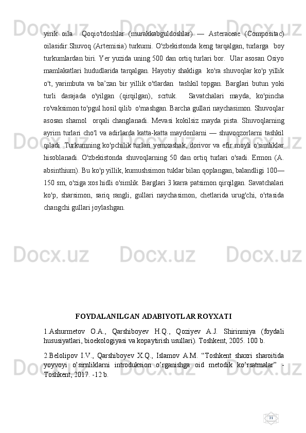 31yirik   oila     Qoqio'tdoshlar   (murakkabguldoshlar)   —   Asteraceae   (Compositac)
oilasidir.Shuvoq (Artemisia) turkumi. O'zbekistonda keng tarqalgan, turlarga   boy
turkumlardan biri. Yer yuzida uning 500 dan ortiq turlari bor.   Ular asosan Osiyo
mamlakatlari hududlarida tarqalgan. Hayotiy shakliga   ko'ra shuvoqlar  ko'p yillik
o't,   yarimbuta   va   ba’zan   bir   yillik   o'tlardan     tashkil   topgan.   Barglari   butun   yoki
turli   darajada   o'yilgan   (qirqilgan),   scrtuk.     Savatchalari   mayda,   ko'pincha
ro'vaksimon to'pgul hosil qilib  o'rnashgan. Barcha gullari naychasimon. Shuvoqlar
asosan   shamol     orqali   changlanadi.   Mevasi   kokilsiz   mayda   pista.   Shuvoqlarning
ayrim   turlari   cho'l   va   adirlarda   katta-katta   maydonlarni   —   shuvoqzorlarni   tashkil
qiladi. Turkumning ko'pchilik turlari yemxashak, dorivor va efir moyli o'simliklar
hisoblanadi.   O'zbekistonda   shuvoqlarning   50   dan   ortiq   turlari   o'sadi.   Ermon   (A.
absinthium). Bu ko'p yillik, kumushsimon tuklar bilan qoplangan, balandligi 100—
150 sm, o'ziga xos hidli o'simlik. Barglari 3 karra patsimon qirqilgan. Savatchalari
ko'p,   sharsimon,   sariq   rangli,   gullari   naychasimon,   chetlarida   urug'chi,   o'rtasida
changchi gullari joylashgan.
                          FOYDALANILGAN ADABIYOTLAR ROYXATI
1.Ashurmetov   O.A.,   Qarshiboyev   H.Q.,   Qoziyev   A.J.   Shirinmiya   (foydali
hususiyatlari, bioekologiyasi va kopaytirish usullari). Toshkent, 2005. 100 b.
2.Belolipov   I.V.,   Qarshiboyev   X.Q.,   Islamov   A.M.   “Toshkent   shaxri   sharoitida
yoyvoyi   o’sirnliklarni   introduksion   o’rganishga   oid   metodik   ko’rsatmalar”   -
Toshkent, 2017. -12 b. 
