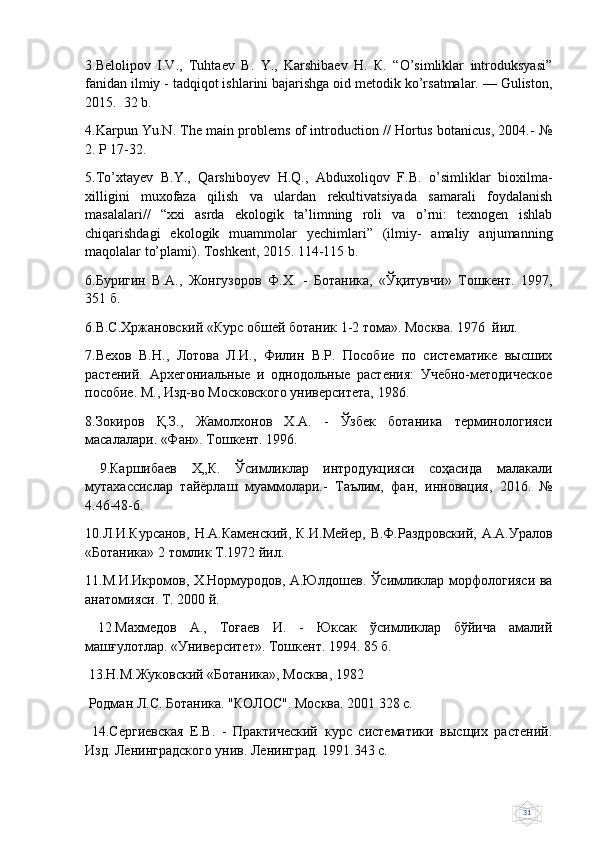 313.Belolipov   I.V.,   Tuhtaev   В.   Y.,   Karshibaev   Н.   К.   “O’simliklar   introduksyasi”
fanidan ilmiy - tadqiqot ishlarini bajarishga oid metodik ko’rsatmalar. — Guliston,
2015.  32 b.
4.Karpun Yu.N. The main problems of introduction // Hortus botanicus, 2004.- №
2. Р 17-32.
5.To’xtayev   B.Y.,   Qarshiboyev   H.Q.,   Abduxoliqov   F.B.   o’simliklar   bioxilma-
xilligini   muxofaza   qilish   va   ulardan   rekultivatsiyada   samarali   foydalanish
masalalari//   “xxi   asrda   ekologik   ta’limning   roli   va   o’rni:   texnogen   ishlab
chiqarishdagi   ekologik   muammolar   yechimlari”   (ilmiy-   amaliy   anjumanning
maqolalar to’plami). Toshkent, 2015. 114-115 b.
6.Буригин   В.А.,   Жонгузоров   Ф.Х.   -   Ботаника,   «Ўқитувчи»   Тошкент.   1997,
351 б.
6.В.С.Хржановский «Курс обшей ботаник 1-2 тома». Москва. 1976  йил.
7.Вехов   В.Н.,   Лотова   Л.И.,   Филин   В.Р.   Пособие   по   систематике   высших
растений.   Архегониальные   и   однодольные   растения:   Учебно-методическое
пособие. М., Изд-во Московского университета, 1986.
8.Зокиров   Қ.З.,   Жамолхонов   Х.А.   -   Ўзбек   ботаника   терминологияси
масалалари. «Фан». Тошкент. 1996.
  9.Каршибаев   Х„К.   Ўсимликлар   интродукцияси   соҳасида   малакали
мутахассислар   тайёрлаш   муаммолари.-   Таълим,   фан,   инновация,   2016.   №
4.46-48-6.
10.Л.И.Курсанов,   Н.А.Каменский,  К.И.Мейер,  В.Ф.Раздровский,   А.А.Уралов
«Ботаника» 2 томлик Т.1972 йил.
11.М.И.Икромов, Х.Нормуродов, А.Юлдошев. Ўсимликлар морфологияси ва
анатомияси. Т. 2000 й.
  12.Махмедов   А.,   Тоғаев   И.   -   Юксак   ўсимликлар   бўйича   амалий
машғулотлар. «Университет». Тошкент. 1994. 85 б.
 13.Н.М.Жуковский «Ботаника», Москва, 1982
 Родман Л.С. Ботаника. "КОЛОС". Москва. 2001 328 с.
  14.Сергиевская   Е.В.   -   Практический   курс   систематики   высщих   растений.
Изд. Ленинградского унив. Ленинград. 1991.343 с. 