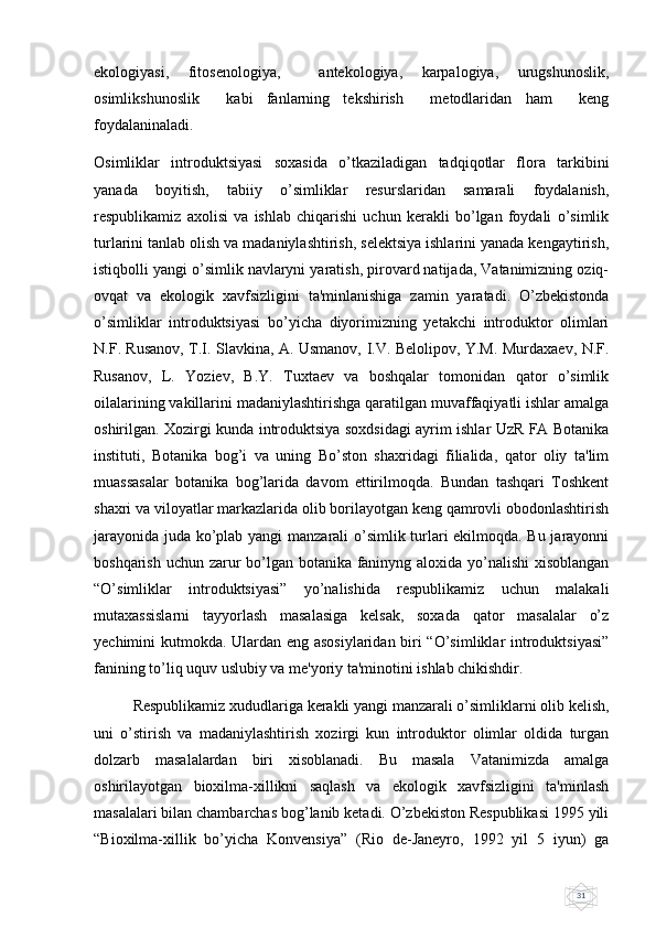 31ekologiyasi,   fitosenologiya,     antekologiya,   karpalogiya,   urugshunoslik,
osimlikshunoslik     kabi   fanlarning   tekshirish     metodlaridan   ham     keng
foydalaninaladi.
Osimliklar   introduktsiyasi   soxasida   o’tkaziladigan   tadqiqotlar   flora   tarkibini
yanada   boyitish,   tabiiy   o’simliklar   rеsurslaridan   samarali   foydalanish,
rеspublikamiz   axolisi   va   ishlab   chiqarishi   uchun   kеrakli   bo’lgan   foydali   o’simlik
turlarini tanlab olish va madaniylashtirish, sеlеktsiya ishlarini yanada kеngaytirish,
istiqbolli yangi o’simlik navlaryni yaratish, pirovard natijada, Vatanimizning oziq-
ovqat   va   ekologik   xavfsizligini   ta'minlanishiga   zamin   yaratadi.   O’zbеkistonda
o’simliklar   introduktsiyasi   bo’yicha   diyorimizning   yеtakchi   introduktor   olimlari
N.F. Rusanov, T.I. Slavkina, A. Usmanov, I.V. Bеlolipov, Y.M. Murdaxaеv, N.F.
Rusanov,   L.   Yoziеv,   B.Y.   Tuxtaеv   va   boshqalar   tomonidan   qator   o’simlik
oilalarining vakillarini madaniylashtirishga qaratilgan muvaffaqiyatli ishlar amalga
oshirilgan. Xozirgi kunda introduktsiya soxdsidagi ayrim ishlar UzR FA Botanika
instituti,   Botanika   bog’i   va   uning   Bo’ston   shaxridagi   filialida,   qator   oliy   ta'lim
muassasalar   botanika   bog’larida   davom   ettirilmoqda.   Bundan   tashqari   Toshkеnt
shaxri va viloyatlar markazlarida olib borilayotgan kеng qamrovli obodonlashtirish
jarayonida juda ko’plab yangi manzarali o’simlik turlari ekilmoqda. Bu jarayonni
boshqarish uchun zarur  bo’lgan botanika faninyng aloxida yo’nalishi  xisoblangan
“O’simliklar   introduktsiyasi”   yo’nalishida   rеspublikamiz   uchun   malakali
mutaxassislarni   tayyorlash   masalasiga   kеlsak,   soxada   qator   masalalar   o’z
yеchimini kutmokda. Ulardan eng asosiylaridan biri “O’simliklar introduktsiyasi”
fanining to’liq uquv uslubiy va mе'yoriy ta'minotini ishlab chikishdir. 
Rеspublikamiz xududlariga kеrakli yangi manzarali o’simliklarni olib kеlish,
uni   o’stirish   va   madaniylashtirish   xozirgi   kun   introduktor   olimlar   oldida   turgan
dolzarb   masalalardan   biri   xisoblanadi.   Bu   masala   Vatanimizda   amalga
oshirilayotgan   bioxilma-xillikni   saqlash   va   ekologik   xavfsizligini   ta'minlash
masalalari bilan chambarchas bog’lanib kеtadi. O’zbеkiston Rеspublikasi 1995 yili
“Bioxilma-xillik   bo’yicha   Konvеnsiya”   (Rio   dе-Janеyro,   1992   yil   5   iyun)   ga 