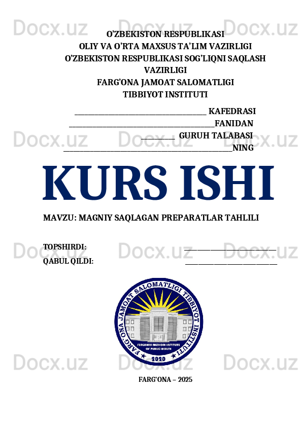 O’ZBEKISTON RESPUBLIKASI 
OLIY VA O’RTA MAXSUS TA’LIM VAZIRLIGI
O’ZBEKISTON RESPUBLIKASI SOG’LIQNI SAQLASH
VAZIRLIGI 
FARG’ONA JAMOAT SALOMATLIGI   
TIBBIYOT INSTITUTI 
_______________________________________ KAFEDRASI
             ___________________________________________FANIDAN
                                                 __________  GURUH TALABASI
          __________________________________________________NING
KURS ISHI  
MAVZU:   MAGNIY SAQLAGAN PREPARATLAR TAHLILI
TOPSHIR DI:                                                        ___________________________________
QABUL QILDI:                                              ___________________________________
                                                  
FARG’ONA – 202 5