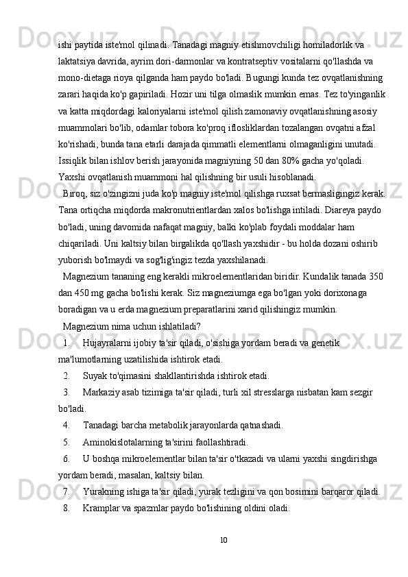 ishi paytida iste'mol qilinadi. Tanadagi magniy etishmovchiligi homiladorlik va 
laktatsiya davrida, ayrim dori-darmonlar va kontratseptiv vositalarni qo'llashda va 
mono-dietaga rioya qilganda ham paydo bo'ladi. Bugungi kunda tez ovqatlanishning 
zarari haqida ko'p gapiriladi. Hozir uni tilga olmaslik mumkin emas. Tez to'yinganlik 
va katta miqdordagi kaloriyalarni iste'mol qilish zamonaviy ovqatlanishning asosiy 
muammolari bo'lib, odamlar tobora ko'proq iflosliklardan tozalangan ovqatni afzal 
ko'rishadi, bunda tana etarli darajada qimmatli elementlarni olmaganligini unutadi. 
Issiqlik bilan ishlov berish jarayonida magniyning 50 dan 80% gacha yo'qoladi. 
Yaxshi ovqatlanish muammoni hal qilishning bir usuli hisoblanadi.  
Biroq, siz o'zingizni juda ko'p magniy iste'mol qilishga ruxsat bermasligingiz kerak. 
Tana ortiqcha miqdorda makronutrientlardan xalos bo'lishga intiladi. Diareya paydo 
bo'ladi, uning davomida nafaqat magniy, balki ko'plab foydali moddalar ham 
chiqariladi. Uni kaltsiy bilan birgalikda qo'llash yaxshidir - bu holda dozani oshirib 
yuborish bo'lmaydi va sog'lig'ingiz tezda yaxshilanadi.  
Magnezium tananing eng kerakli mikroelementlaridan biridir. Kundalik tanada 350 
dan 450 mg gacha bo'lishi kerak. Siz magneziumga ega bo'lgan yoki dorixonaga 
boradigan va u erda magnezium preparatlarini xarid qilishingiz mumkin.
Magnezium nima uchun ishlatiladi?
1. Hujayralarni ijobiy ta'sir qiladi, o'sishiga yordam beradi va genetik 
ma'lumotlarning uzatilishida ishtirok etadi.
2. Suyak to'qimasini shakllantirishda ishtirok etadi.
3. Markaziy asab tizimiga ta'sir qiladi, turli xil stresslarga nisbatan kam sezgir 
bo'ladi.
4. Tanadagi barcha metabolik jarayonlarda qatnashadi.
5. Aminokislotalarning ta'sirini faollashtiradi.
6. U boshqa mikroelementlar bilan ta'sir o'tkazadi va ularni yaxshi singdirishga 
yordam beradi, masalan, kaltsiy bilan.
7. Yurakning ishiga ta'sir qiladi, yurak tezligini va qon bosimini barqaror qiladi.
8. Kramplar va spazmlar paydo bo'lishining oldini oladi.
10 