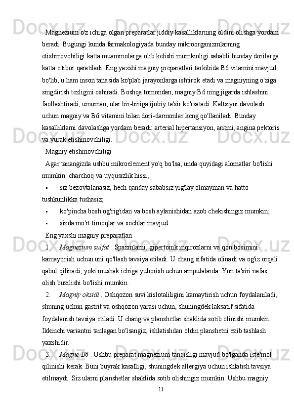 Magnezium o'z ichiga olgan preparatlar jiddiy kasalliklarning oldini olishga yordam
beradi. Bugungi kunda farmakologiyada bunday mikroorganizmlarning 
etishmovchiligi katta muammolarga olib kelishi mumkinligi sababli bunday dorilarga
katta e'tibor qaratiladi. Eng yaxshi magniy preparatlari tarkibida B6 vitamini mavjud 
bo'lib, u ham inson tanasida ko'plab jarayonlarga ishtirok etadi va magniyning o'ziga 
singdirish tezligini oshiradi. Boshqa tomondan, magniy B6 ning jigarda ishlashini 
faollashtiradi, umuman, ular bir-biriga ijobiy ta'sir ko'rsatadi. Kaltsiyni davolash 
uchun magniy va B6 vitamini bilan dori-darmonlar keng qo'llaniladi. Bunday 
kasalliklarni davolashga yordam beradi: arterial hipertansiyon, aritmi, angina pektoris
va yurak etishmovchiligi.
Magniy etishmovchiligi
Agar tanangizda ushbu mikroelement yo'q bo'lsa, unda quyidagi alomatlar bo'lishi 
mumkin: charchoq va uyqusizlik hissi;
 siz bezovtalanasiz, hech qanday sababsiz yig'lay olmayman va hatto 
tushkunlikka tushasiz;
 ko'pincha bosh og'rig'idan va bosh aylanishidan azob chekishingiz mumkin;
 sizda mo'rt tirnoqlar va sochlar mavjud.
Eng yaxshi magniy preparatlari
1. Magnezium sulfat   . Spazmlarni, gipertonik inqirozlarni va qon bosimini 
kamaytirish uchun uni qo'llash tavsiya etiladi. U chang sifatida olinadi va og'iz orqali 
qabul qilinadi, yoki mushak ichiga yuborish uchun ampulalarda.  Yon ta'siri nafas 
olish buzilishi bo'lishi mumkin.
2. Magniy oksidi   . Oshqozon suvi kislotaliligini kamaytirish uchun foydalaniladi, 
shuning uchun gastrit va oshqozon yarasi uchun, shuningdek laksatif sifatida 
foydalanish tavsiya etiladi.  U chang va planshetlar shaklida sotib olinishi mumkin. 
Ikkinchi variantni tanlagan bo'lsangiz, ishlatishdan oldin planshetni ezib tashlash 
yaxshidir.
3. Magne B6   . Ushbu preparat magnezium tanqisligi mavjud bo'lganda iste'mol 
qilinishi kerak. Buni buyrak kasalligi, shuningdek allergiya uchun ishlatish tavsiya 
etilmaydi. Siz ularni planshetlar shaklida sotib olishingiz mumkin. Ushbu magniy 
11 