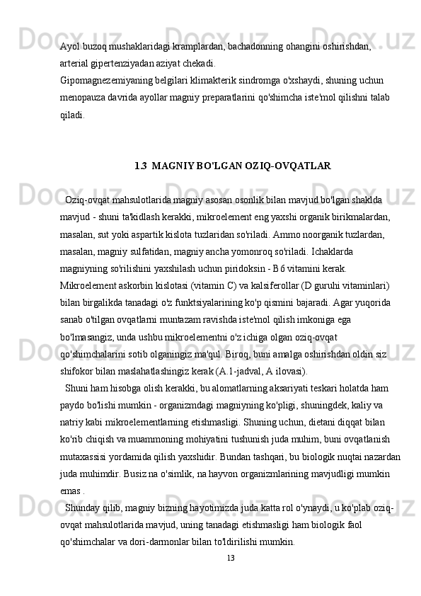 Ayol buzoq mushaklaridagi kramplardan, bachadonning ohangini oshirishdan, 
arterial gipertenziyadan aziyat chekadi.
Gipomagnezemiyaning belgilari klimakterik sindromga o'xshaydi, shuning uchun 
menopauza davrida ayollar magniy preparatlarini qo'shimcha iste'mol qilishni talab 
qiladi.
1.3  MAGNIY BO'LGAN OZIQ-OVQATLAR
Oziq-ovqat mahsulotlarida magniy asosan osonlik bilan mavjud bo'lgan shaklda 
mavjud - shuni ta'kidlash kerakki, mikroelement eng yaxshi organik birikmalardan, 
masalan, sut yoki aspartik kislota tuzlaridan so'riladi. Ammo noorganik tuzlardan, 
masalan, magniy sulfatidan, magniy ancha yomonroq so'riladi. Ichaklarda 
magniyning so'rilishini yaxshilash uchun piridoksin - B6 vitamini kerak. 
Mikroelement askorbin kislotasi (vitamin C) va kalsiferollar (D guruhi vitaminlari) 
bilan birgalikda tanadagi o'z funktsiyalarining ko'p qismini bajaradi. Agar yuqorida 
sanab o'tilgan ovqatlarni muntazam ravishda iste'mol qilish imkoniga ega 
bo'lmasangiz, unda ushbu mikroelementni o'z ichiga olgan oziq-ovqat 
qo'shimchalarini sotib olganingiz ma'qul. Biroq, buni amalga oshirishdan oldin siz 
shifokor bilan maslahatlashingiz kerak (A.1-jadval, A ilovasi).
Shuni ham hisobga olish kerakki, bu alomatlarning aksariyati teskari holatda ham 
paydo bo'lishi mumkin - organizmdagi magniyning ko'pligi, shuningdek, kaliy va 
natriy kabi mikroelementlarning etishmasligi. Shuning uchun, dietani diqqat bilan 
ko'rib chiqish va muammoning mohiyatini tushunish juda muhim, buni ovqatlanish 
mutaxassisi yordamida qilish yaxshidir. Bundan tashqari, bu biologik nuqtai nazardan
juda muhimdir. Busiz na o'simlik, na hayvon organizmlarining mavjudligi mumkin 
emas .
Shunday qilib, magniy bizning hayotimizda juda katta rol o'ynaydi, u ko'plab oziq-
ovqat mahsulotlarida mavjud, uning tanadagi etishmasligi ham biologik faol 
qo'shimchalar va dori-darmonlar bilan to'ldirilishi mumkin.
13