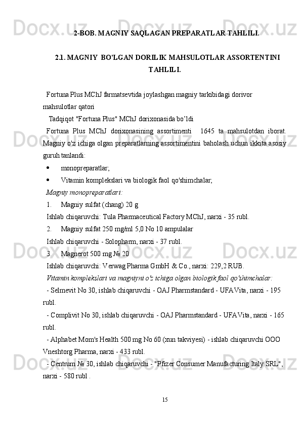 2-BOB.  MAGNIY SAQLAGAN PREPARATLAR TAHLILI.
 2.1. MAGNIY  BO'LGAN DORILIK MAHSULOTLAR ASSORTENTINI
TAHLILI.
Fortuna Plus MChJ farmatsevtida joylashgan magniy tarkibidagi dorivor 
mahsulotlar qatori
 Tadqiqot "Fortuna Plus" MChJ dorixonasida bo’ldi
Fortuna   Plus   MChJ   dorixonasining   assortimenti     1645   ta   mahsulotdan   iborat.
Magniy o'z ichiga olgan preparatlarning assortimentini baholash uchun ikkita asosiy
guruh tanlandi:
 monopreparatlar;
 Vitamin komplekslari va biologik faol qo'shimchalar;
Magniy monopreparatlari:
1. Magniy sulfat (chang) 20 g
Ishlab chiqaruvchi: Tula Pharmaceutical Factory MChJ, narxi - 35 rubl.
2. Magniy sulfat 250 mg/ml 5,0 No 10 ampulalar
Ishlab chiqaruvchi - Solopharm, narxi - 37 rubl.
3. Magnerot 500 mg № 20
Ishlab chiqaruvchi: Verwag Pharma GmbH & Co., narxi: 229,2 RUB.
Vitamin komplekslari va magniyni o'z ichiga olgan biologik faol qo'shimchalar:
- Selmevit No 30, ishlab chiqaruvchi - OAJ Pharmstandard - UFAVita, narxi - 195 
rubl.
- Complivit No 30, ishlab chiqaruvchi - OAJ Pharmstandard - UFAVita, narxi - 165 
rubl.
- Alphabet Mom's Health 500 mg No 60 (xun takviyesi) - ishlab chiqaruvchi OOO 
Vneshtorg Pharma, narxi - 433 rubl.
-  Centrum  № 30,  ishlab chiqaruvchi  - "Pfizer Consumer Manufacturing Italy SRL", 
narxi  - 580  rubl  .
15 