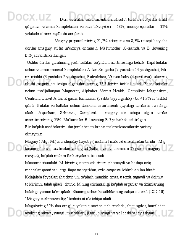                                           Dori   vositalari   assortimentini   mahsulot   toifalari   bo yicha   tahlilʻ
qilganda,   vitamin   komplekslari   va   xun   takviyeleri   –   68%,   monopreparatlar   –   32%
yetakchi o rinni egallashi aniqlandi.	
ʻ
                                       Magniy preparatlarining 91,7% retseptsiz va 8,3% retsept bo'yicha
dorilar   (magniy   sulfat   in'ektsiya   eritmasi).   Ma'lumotlar   10-rasmda   va   B   ilovaning
B.2-jadvalida keltirilgan.
Ushbu dorilar guruhining yosh toifalari bo'yicha assortimentiga kelsak, faqat bolalar
uchun vitamin-mineral komplekslari A dan Zn gacha (7 yoshdan 14 yoshgacha), Mi-
mi-mishki (3 yoshdan 7 yoshgacha), Babydzhex, Vitrum baby (4 pozitsiya), ularning
ulushi   magniy  o'z   ichiga   olgan  dorilarning   33,3  foizini   tashkil   qiladi.   Faqat   kattalar
uchun   mo'ljallangan   Magnerot,   Alphabet   Mom's   Health,   Complivit   Magnesium,
Centrum, Univit A dan Z gacha formulalar (beshta tayyorgarlik) - bu 41,7% ni tashkil
qiladi.  Bolalar   va   kattalar   uchun   dorixona   assortimenti   quyidagi   dorilarni   o'z   ichiga
oladi:   Asparkam,   Selmevit,   Complivit   -   magniy   o'z   ichiga   olgan   dorilar
assortimentining 25%. Ma'lumotlar B ilovaning B.3-jadvalida keltirilgan.
Biz ko'plab moddalarsiz, shu jumladan mikro va makroelementlarsiz yashay 
olmaymiz.
Magniy ( Mg , M.) ana shunday hayotiy ( muhim ) makroelementlardan biridir . M g 
tananing barcha tuzilmalarida mavjud (katta odamda taxminan 25 gramm magniy 
mavjud), ko'plab muhim funktsiyalarni bajaradi.
Muammo shundaki, M. bizning tanamizda sintez qilinmaydi va boshqa oziq 
moddalar qatorida u erga faqat tashqaridan, oziq-ovqat va ichimlik bilan kiradi. 
Kelajakda foydalanish uchun uni to'plash mumkin emas, u tezda tugaydi va doimiy 
to'ldirishni talab qiladi, chunki M.ning etishmasligi ko'plab organlar va tizimlarning 
holatiga yomon ta'sir qiladi. Shuning uchun kasalliklarning xalqaro tasnifi (ICD-10) 
"Magniy etishmovchiligi" tashxisini o'z ichiga oladi.
Magniyning 50% dan ortig'i suyak to'qimasida, tish emalida, shuningdek, homilador 
ayolning miyasi, yuragi, mushaklari, jigari, buyragi va yo'ldoshida joylashgan.
17 