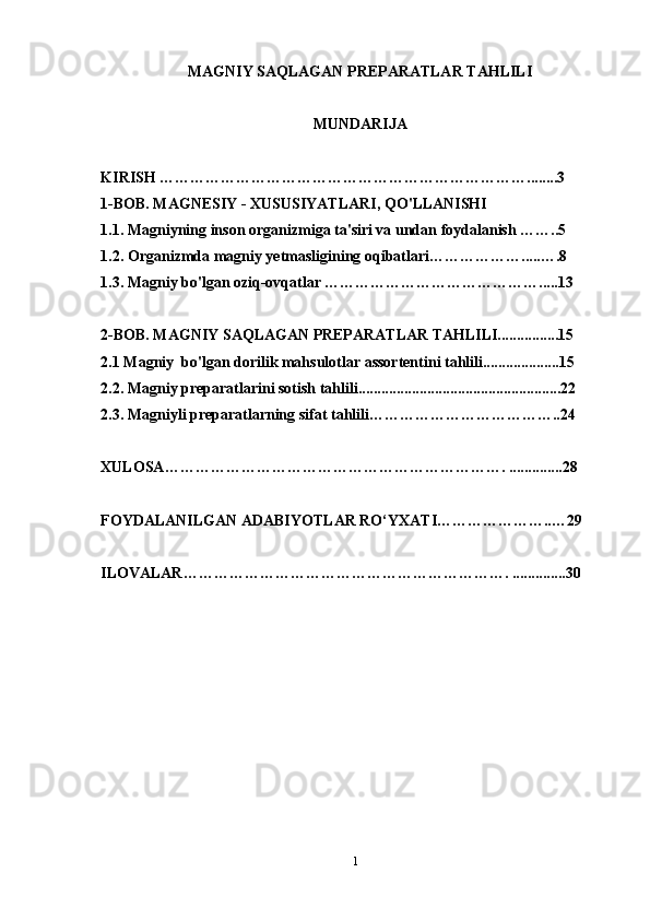 MAGNIY SAQLAGAN PREPARATLAR TAHLILI
MUNDARIJA
KIRISH ………………………………………………………………........3
1-BOB. MAGNESIY - XUSUSIYATLARI, QO'LLANISHI
1.1. Magniyning inson organizmiga ta'siri va undan foydalanish ……..5
1.2. Organizmda magniy yetmasligining oqibatlari……………….....….8
1.3. Magniy bo'lgan oziq-ovqatlar …………………………………….....13
2-BOB. MAGNIY SAQLAGAN PREPARATLAR TAHLILI................15
2.1 Magniy  bo'lgan dorilik mahsulotlar assortentini tahlili....................15
2.2. Magniy preparatlarini sotish tahlili.....................................................22
2.3. Magniyli preparatlarning sifat tahlili………………………………..24
XULOSA…………………………………………………………. ..............28
FOYDALANILGAN ADABIYOTLAR RO‘YXATI…………………..…29
ILOVALAR………………………………………………………. ..............30
1