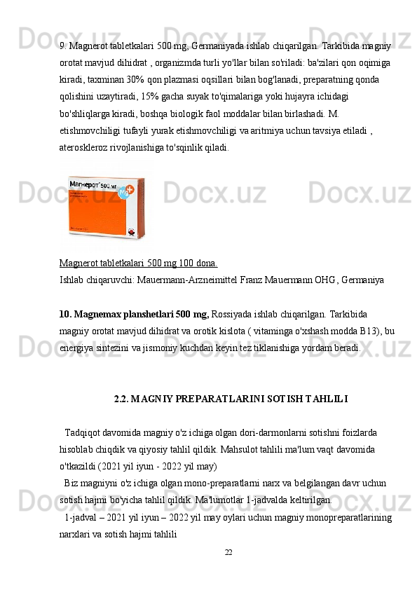 9. Magnerot tabletkalari 500 mg, Germaniyada ishlab chiqarilgan. Tarkibida magniy 
orotat mavjud dihidrat , organizmda turli yo'llar bilan so'riladi: ba'zilari qon oqimiga 
kiradi, taxminan 30% qon plazmasi oqsillari bilan bog'lanadi, preparatning qonda 
qolishini uzaytiradi, 15% gacha suyak to'qimalariga yoki hujayra ichidagi 
bo'shliqlarga kiradi, boshqa biologik faol moddalar bilan birlashadi. M. 
etishmovchiligi tufayli yurak etishmovchiligi va aritmiya uchun tavsiya etiladi , 
ateroskleroz rivojlanishiga to'sqinlik qiladi.
Magnerot     tabletkalari 500 mg 100 dona.   
Ishlab chiqaruvchi: Mauermann-Arzneimittel Franz Mauermann OHG, Germaniya
10. Magnemax planshetlari 500 mg,  Rossiyada ishlab chiqarilgan.   Tarkibida 
magniy orotat mavjud dihidrat va orotik kislota ( vitaminga o'xshash modda B13), bu 
energiya sintezini va jismoniy kuchdan keyin tez tiklanishiga yordam beradi.
2.2. MAGNIY PREPARATLARINI SOTISH TAHLILI
Tadqiqot davomida magniy o'z ichiga olgan dori-darmonlarni sotishni foizlarda 
hisoblab chiqdik va qiyosiy tahlil qildik. Mahsulot tahlili ma'lum vaqt davomida 
o'tkazildi (2021 yil iyun - 2022 yil may)
Biz magniyni o'z ichiga olgan mono-preparatlarni narx va belgilangan davr uchun 
sotish hajmi bo'yicha tahlil qildik. Ma'lumotlar 1-jadvalda keltirilgan.
1-jadval – 2021 yil iyun – 2022 yil may oylari uchun magniy monopreparatlarining 
narxlari va sotish hajmi tahlili
22 