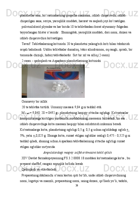 planshetlar soni, ko‘rsatmalarning qisqacha mazmuni, ishlab chiqaruvchi, ishlab 
chiqarilgan sana, seriya, yaroqlilik muddati, harorat va saqlash joyi ko‘rsatilgan.
polivinilxlorid plyonka va har birida 10 ta tabletkadan iborat alyuminiy folgadan 
tayyorlangan blister o‘ramdir . Shuningdek, yaroqlilik muddati, dori nomi, dozasi va 
ishlab chiqaruvchisi ko'rsatilgan.
Tavsif: Tabletkalarning ko'rinishi 20 ta planshetni yalang'och ko'z bilan tekshirish 
orqali baholandi. Ushbu tabletkalar dumaloq, tekis silindrsimon, oq rangli, qirrali, bir 
tomonida chiziqli, hidsiz tabletkalardir. Sirt bir xil va silliq (2-rasm)
2-rasm – qadoqlash va Asparkam planshetlarining ko'rinishi
Ommaviy bir xillik:
20 ta tabletka tortildi. Umumiy massasi 9,84 g ni tashkil etdi.
M 
1 tab  = 9,840: 20 = 0492 g - planshetning haqiqiy o'rtacha og'irligi. Ko'rsatmalar 
kompozitsiyaga kiritilgan yordamchi moddalarning massasini ko'rsatadi, bu esa 
ishlab chiqaruvchiga ko'ra massani haqiqiy bilan solishtirish imkonini beradi. 
Ko'rsatmalarga ko'ra, planshetning og'irligi 0,5 g. 0,5 g uchun og'irlikdagi og'ish  + 
5%, ya'ni  +  0,025 g. Shunga ko'ra, ruxsat etilgan og'ishlar oralig'i 0,475 - 0,525 g ni 
tashkil qiladi, shuning uchun Asparkam tabletkalarining o'rtacha og'irligi ruxsat 
etilgan og'ishlar me'yorida.
Ampulalardagi magniy sulfat eritmasini tahlil qilish
XIV Davlat farmakopeyasining FS.3.2.0008.18 moddasi ko'rsatmalariga ko'ra , bu 
preparat shaffof, rangsiz suyuqlik bo'lishi kerak.
Qadoqlash va etiketkalash:
Preparatning ikkilamchi o‘rami karton quti bo‘lib, unda ishlab chiqaruvchining 
nomi, logotipi va manzili, preparatning nomi, uning dozasi, qo‘llash yo‘li, tarkibi, 
26