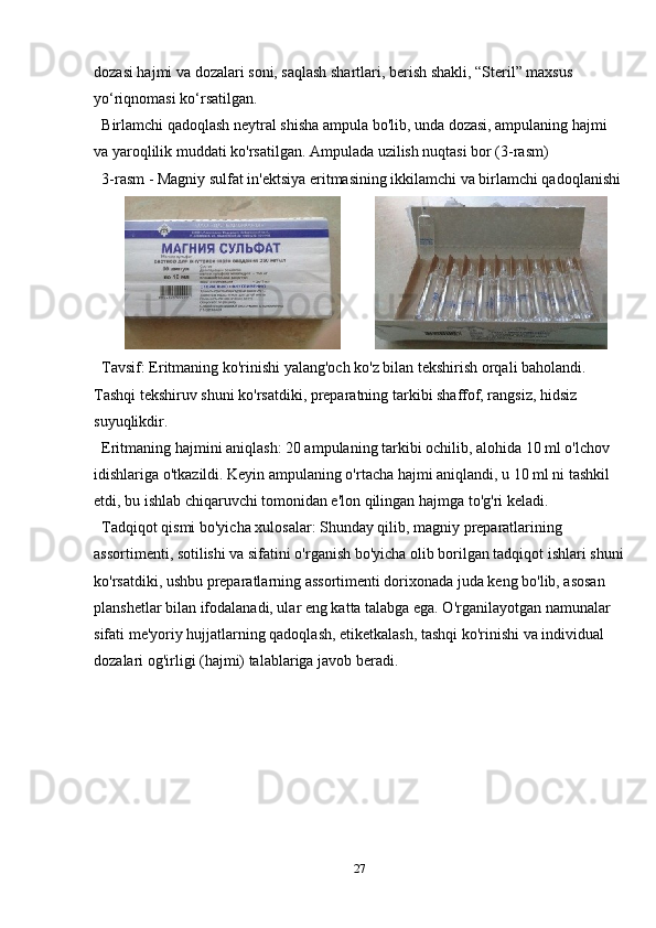 dozasi hajmi va dozalari soni, saqlash shartlari, berish shakli, “Steril” maxsus 
yo‘riqnomasi ko‘rsatilgan.
Birlamchi qadoqlash neytral shisha ampula bo'lib, unda dozasi, ampulaning hajmi 
va yaroqlilik muddati ko'rsatilgan. Ampulada uzilish nuqtasi bor (3-rasm)
3-rasm - Magniy sulfat in'ektsiya eritmasining ikkilamchi va birlamchi qadoqlanishi
                
Tavsif: Eritmaning ko'rinishi yalang'och ko'z bilan tekshirish orqali baholandi. 
Tashqi tekshiruv shuni ko'rsatdiki, preparatning tarkibi shaffof, rangsiz, hidsiz 
suyuqlikdir.
Eritmaning hajmini aniqlash: 20 ampulaning tarkibi ochilib, alohida 10 ml o'lchov 
idishlariga o'tkazildi. Keyin ampulaning o'rtacha hajmi aniqlandi, u 10 ml ni tashkil 
etdi, bu ishlab chiqaruvchi tomonidan e'lon qilingan hajmga to'g'ri keladi.
Tadqiqot qismi bo'yicha xulosalar: Shunday qilib, magniy preparatlarining 
assortimenti, sotilishi va sifatini o'rganish bo'yicha olib borilgan tadqiqot ishlari shuni
ko'rsatdiki, ushbu preparatlarning assortimenti dorixonada juda keng bo'lib, asosan 
planshetlar bilan ifodalanadi, ular eng katta talabga ega. O'rganilayotgan namunalar 
sifati me'yoriy hujjatlarning qadoqlash, etiketkalash, tashqi ko'rinishi va individual 
dozalari og'irligi (hajmi) talablariga javob beradi.
27 