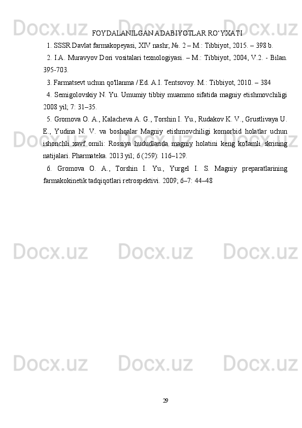 FOYDALANILGAN ADABIYOTLAR RO‘YXATI
1. SSSR Davlat farmakopeyasi,  XIV  nashr, №. 2 – M.: Tibbiyot, 2015. – 398 b.
2. I.A. Muravyov Dori vositalari texnologiyasi. – M.: Tibbiyot, 2004, V.2. - Bilan.
395-703.
3. Farmatsevt uchun qo'llanma / Ed. A.I. Tentsovoy. M.: Tibbiyot, 2010. – 384
4. Semigolovskiy N. Yu. Umumiy tibbiy muammo sifatida magniy etishmovchiligi
2008 yil; 7: 31–35.  
5. Gromova O. A., Kalacheva A. G., Torshin I. Yu., Rudakov K. V., Grustlivaya U.
E.,   Yudina   N.   V.   va   boshqalar   Magniy   etishmovchiligi   komorbid   holatlar   uchun
ishonchli   xavf   omili:   Rossiya   hududlarida   magniy   holatini   keng   ko'lamli   skrining
natijalari. Pharmateka. 2013 yil; 6 (259): 116–129.
6.   Gromova   O.   A.,   Torshin   I.   Yu.,   Yurgel   I.   S.   Magniy   preparatlarining
farmakokinetik tadqiqotlari retrospektivi. 2009; 6–7: 44–48
29 