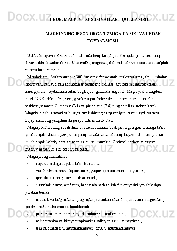 1-BOB.  MAGNIY - XUSUSIYATLARI, QO'LLANISHI
1.1.  MAGNIYNING INSON ORGANIZMIGA TA'SIRI VA UNDAN
FOYDALANISH
Ushbu kimyoviy element tabiatda juda keng tarqalgan. Yer qobig'i bu metalning 
deyarli ikki foizidan iborat. U karnallit, magnezit, dolomit, talk va asbest kabi ko'plab
minerallarda mavjud.
Metabolizm  : Makronutrient 300 dan ortiq fermentativ reaktsiyalarda, shu jumladan 
energiyani saqlaydigan adenozin trifosfat molekulasi ishtirokida ishtirok etadi. 
Energiyadan foydalanish bilan bog'liq bo'lganlarda eng faol. Magniy, shuningdek, 
oqsil, DNK ishlab chiqarish, glyukoza parchalanishi, tanadan toksinlarni olib 
tashlash,  vitamin C  ,  tiamin (B1)  va piridoksin (B6) ning so'rilishi uchun kerak. 
Magniy o'sish jarayonida hujayra tuzilishining barqarorligini ta'minlaydi va tana 
hujayralarining yangilanishi jarayonida ishtirok etadi.
Magniy kaltsiyning so'rilishini va metabolizmini boshqaradigan gormonlarga ta'sir 
qilish orqali, shuningdek, kaltsiyning tanada tarqalishining hujayra darajasiga ta'sir 
qilish orqali kaltsiy darajasiga ta'sir qilishi mumkin.  Optimal parhez  kaltsiy va 
magniy nisbati 2: 1 ni o'z ichiga oladi.
Magniyning afzalliklari  :
 suyak o'sishiga foydali ta'sir ko'rsatadi;
 yurak ritmini muvofiqlashtiradi, yuqori qon bosimini pasaytiradi;
 qon shakar darajasini tartibga soladi;
 surunkali astma, amfizem, bronxitda nafas olish funktsiyasini yaxshilashga 
yordam beradi;
 mushak va bo'g'imlardagi og'riqlar, surunkali charchoq sindromi, migrenlarga 
qarshi profilaktika chorasi hisoblanadi;
 premenstrüel sindrom paytida holatni normallantiradi;
 radioterapiya va kimyoterapiyaning salbiy ta'sirini kamaytiradi;
 tish salomatligini mustahkamlaydi, emalni mustahkamlaydi;
5
