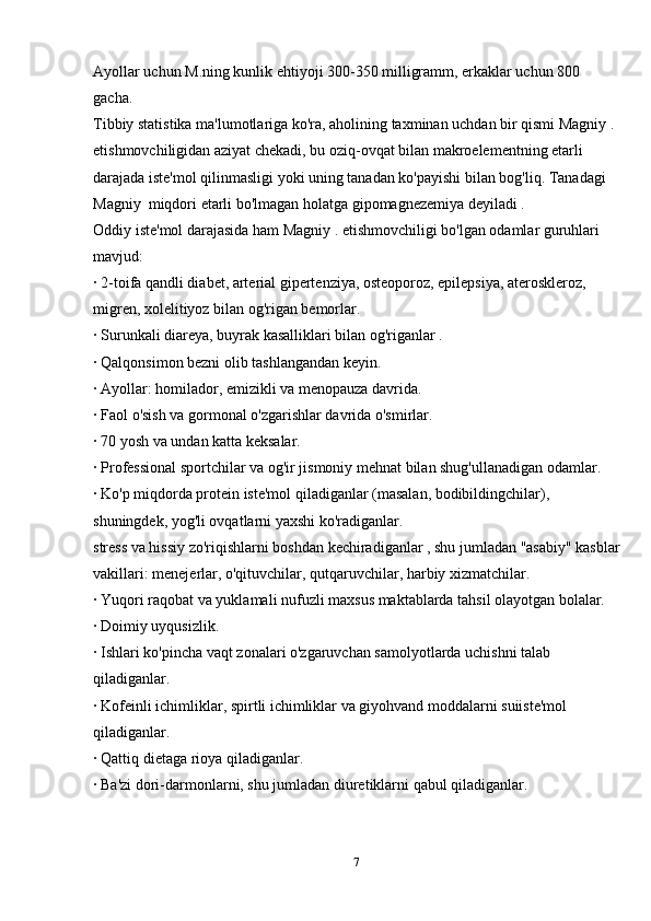 Ayollar uchun M.ning kunlik ehtiyoji 300-350 milligramm, erkaklar uchun 800 
gacha.
Tibbiy statistika ma'lumotlariga ko'ra, aholining taxminan uchdan bir qismi Magniy . 
etishmovchiligidan aziyat chekadi, bu oziq-ovqat bilan makroelementning etarli 
darajada iste'mol qilinmasligi yoki uning tanadan ko'payishi bilan bog'liq. Tanadagi 
Magniy  miqdori etarli bo'lmagan holatga gipomagnezemiya deyiladi .
Oddiy iste'mol darajasida ham Magniy . etishmovchiligi bo'lgan odamlar guruhlari 
mavjud:
· 2-toifa qandli diabet, arterial gipertenziya, osteoporoz, epilepsiya, ateroskleroz, 
migren, xolelitiyoz bilan og'rigan bemorlar.
· Surunkali diareya, buyrak kasalliklari bilan og'riganlar .
· Qalqonsimon bezni olib tashlangandan keyin.
· Ayollar: homilador, emizikli va menopauza davrida.
· Faol o'sish va gormonal o'zgarishlar davrida o'smirlar.
· 70 yosh va undan katta keksalar.
· Professional sportchilar va og'ir jismoniy mehnat bilan shug'ullanadigan odamlar.
· Ko'p miqdorda protein iste'mol qiladiganlar (masalan, bodibildingchilar), 
shuningdek, yog'li ovqatlarni yaxshi ko'radiganlar.
stress va hissiy zo'riqishlarni boshdan kechiradiganlar , shu jumladan "asabiy" kasblar
vakillari: menejerlar, o'qituvchilar, qutqaruvchilar, harbiy xizmatchilar.
· Yuqori raqobat va yuklamali nufuzli maxsus maktablarda tahsil olayotgan bolalar.
· Doimiy uyqusizlik.
· Ishlari ko'pincha vaqt zonalari o'zgaruvchan samolyotlarda uchishni talab 
qiladiganlar.
· Kofeinli ichimliklar, spirtli ichimliklar va giyohvand moddalarni suiiste'mol 
qiladiganlar.
· Qattiq dietaga rioya qiladiganlar.
· Ba'zi dori-darmonlarni, shu jumladan diuretiklarni qabul qiladiganlar.
7 
