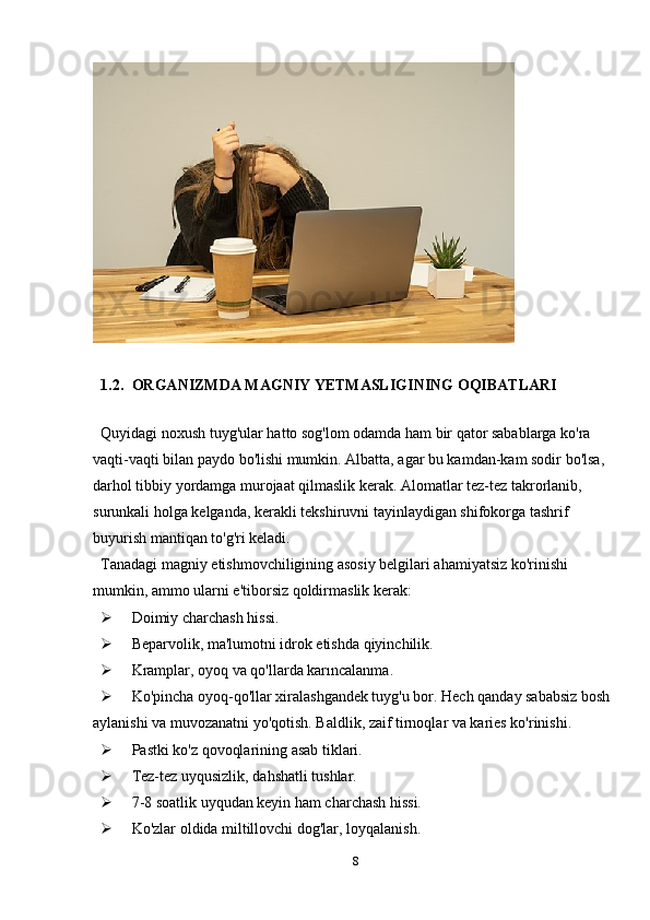 1.2. ORGANIZMDA MAGNIY YETMASLIGINING OQIBATLARI
                        
Quyidagi noxush tuyg'ular hatto sog'lom odamda ham bir qator sabablarga ko'ra 
vaqti-vaqti bilan paydo bo'lishi mumkin. Albatta, agar bu kamdan-kam sodir bo'lsa, 
darhol tibbiy yordamga murojaat qilmaslik kerak. Alomatlar tez-tez takrorlanib, 
surunkali holga kelganda, kerakli tekshiruvni tayinlaydigan shifokorga tashrif 
buyurish mantiqan to'g'ri keladi.
Tanadagi magniy etishmovchiligining asosiy belgilari ahamiyatsiz ko'rinishi 
mumkin, ammo ularni e'tiborsiz qoldirmaslik kerak:
 Doimiy charchash hissi.
 Beparvolik, ma'lumotni idrok etishda qiyinchilik.
 Kramplar, oyoq va qo'llarda karıncalanma.
 Ko'pincha oyoq-qo'llar xiralashgandek tuyg'u bor. Hech qanday sababsiz bosh 
aylanishi va muvozanatni yo'qotish. Baldlik, zaif tirnoqlar va karies ko'rinishi.
 Pastki ko'z qovoqlarining asab tiklari.
 Tez-tez uyqusizlik, dahshatli tushlar.
 7-8 soatlik uyqudan keyin ham charchash hissi.
 Ko'zlar oldida miltillovchi dog'lar, loyqalanish.
8 