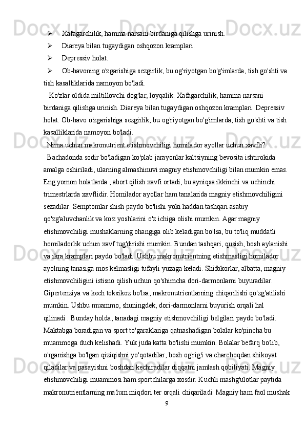  Xafagarchilik, hamma narsani birdaniga qilishga urinish.
 Diareya bilan tugaydigan oshqozon kramplari.
 Depressiv holat.
 Ob-havoning o'zgarishiga sezgirlik, bu og'riyotgan bo'g'imlarda, tish go'shti va 
tish kasalliklarida namoyon bo'ladi.
  Ko'zlar oldida miltillovchi dog'lar, loyqalik. Xafagarchilik, hamma narsani 
birdaniga qilishga urinish. Diareya bilan tugaydigan oshqozon kramplari. Depressiv 
holat. Ob-havo o'zgarishiga sezgirlik, bu og'riyotgan bo'g'imlarda, tish go'shti va tish 
kasalliklarida namoyon bo'ladi.
Nima uchun makronutrient etishmovchiligi homilador ayollar uchun xavfli?
Bachadonda sodir bo'ladigan ko'plab jarayonlar kaltsiyning bevosita ishtirokida 
amalga oshiriladi, ularning almashinuvi magniy etishmovchiligi bilan mumkin emas. 
Eng yomon holatlarda , abort qilish xavfi ortadi, bu ayniqsa ikkinchi va uchinchi 
trimestrlarda xavflidir. Homilador ayollar ham tanalarida magniy etishmovchiligini 
sezadilar. Semptomlar shish paydo bo'lishi yoki haddan tashqari asabiy 
qo'zg'aluvchanlik va ko'z yoshlarini o'z ichiga olishi mumkin. Agar magniy 
etishmovchiligi mushaklarning ohangiga olib keladigan bo'lsa, bu to'liq muddatli 
homiladorlik uchun xavf tug'dirishi mumkin. Bundan tashqari, qusish, bosh aylanishi 
va ikra kramplari paydo bo'ladi. Ushbu makronutrientning etishmasligi homilador 
ayolning tanasiga mos kelmasligi tufayli yuzaga keladi. Shifokorlar, albatta, magniy 
etishmovchiligini istisno qilish uchun qo'shimcha dori-darmonlarni buyuradilar. 
Gipertenziya va kech toksikoz bo'lsa, makronutrientlarning chiqarilishi qo'zg'atilishi 
mumkin. Ushbu muammo, shuningdek, dori-darmonlarni buyurish orqali hal 
qilinadi . Bunday holda, tanadagi magniy etishmovchiligi belgilari paydo bo'ladi. 
Maktabga boradigan va sport to'garaklariga qatnashadigan bolalar ko'pincha bu 
muammoga duch kelishadi.   Yuk juda katta bo'lishi mumkin. Bolalar befarq bo'lib, 
o'rganishga bo'lgan qiziqishni yo'qotadilar, bosh og'rig'i va charchoqdan shikoyat 
qiladilar va pasayishni boshdan kechiradilar diqqatni jamlash qobiliyati. Magniy 
etishmovchiligi muammosi ham sportchilarga xosdir. Kuchli mashg'ulotlar paytida 
makronutrientlarning ma'lum miqdori ter orqali chiqariladi. Magniy ham faol mushak
9 