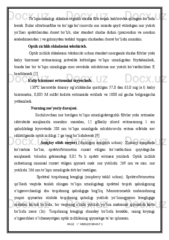               To’lqin uzunligi shkalasi tegishli shisha filtr orqali kalibrovka qilingan   bo’lishi
kerak. Bular ultrabinafsha va ko’zga ko’rinuvchi nur soxada qayd   etiladigan nur yutish
yo’llari   spektrlaridan   iborat   bo’lib,   ular   standart   shisha   didim   (prazeodim   va   neodim
aralashmasidan ) va golmiydan tashkil topgan   shishadan iborat bo’lishi mumkin.
              Optik zichlik shkalasini tekshirish.
               Optik zichlik shkalasini tekshirish uchun standart noorganik shisha filtrlar   yoki
kaliy   bixromat   eritmasining   jadvalda   keltirilgan   to’lqin   uzunligidan   foydalaniladi,
bunda  har   bir   to’lqin   uzunligiga   mos   ravishda   solishtirma   nur   yutish   ko’rsatkichlari   E
hisoblanadi. [2]
              Kaliy bixromat eritmasini tayyorlash:
                       130ºC haroratda doimiy og’irlikkacha quritilgan 57,0 dan 63,0 mg (a.t)   kaliy
bixromatni,   0,005   M   sulfat   kislota   eritmasida   eritiladi   va   1000   ml   gacha   belgisigacha
yetkaziladi.
                 Nurning me ’ yoriy darajasi.
                                Sochiluvchan nur berilgan to’lqin uzunligidategishli filtrlar yoki eritmalar
ishtrokida   aniqlanishi   mumkin:   masalan,   12   g/lkaliy   xlorid   eritmasining   1   sm
qalinlikdagi   kyuvetada   200   nm   to’lqin   uzunligida   solishtiruvchi   eritma   sifatida   suv
ishlatilganda optik zichligi 2 ga teng bo’lishikerak. [9]
                                  Aniqlay   olish   meyori   (chinligini   aniqlash   uchun).   Xususiy   maqolada
ko’rsatma   bo’lsa,   spektrofotometrni   ruxsat   etilgan   ko’rsatkichini   quyidagicha
aniqlanadi.   toluolni   geksandagi   0,02   %   li   spektr   eritmasi   yoziladi.   Optik   zichlik
nisbatining   minimal   ruxsat   etilgan   qiymati   mak.   nur   yutilishi   269   nm   va   min.   nur
yutilishi 266 nm to’lqin uzunligida deb ko’rsatilgan.
                            Spektral   tirqishning   kengligi   (miqdoriy   tahlil   uchun).   Spektrofotometrni
qo’llash   vaqtida   tanlab   olingan   to’lqin   uzunligidagi   spektral   tirqish   qalinligining
o’zgaruvchanligi   shu   tirqishning   qalinligiga   bog’liq.   Monoxromatik   nurlanishning
yuqori   qiymatini   olishda   tirqishning   qalinligi   yutilish   yo’liningyarim   kengligiga
nisbatan   kichik   bo’lishi,   bir   vaqtning   o’zida   yutilish   yo’lini   maksimal   qiymatida   katta
bo’lishi   zarur   (Io).   Tirqishning   kengligi   shunday   bo’lishi   kerakki,   uning   keyingi
o’zgarishlari o’lchanayotgan optik   zichlikning qiymatiga ta’sir qilmasin.
 PAGE   \* MERGEFORMAT 1 