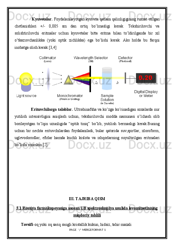                Kyuvetalar.  Foydalanilayotgan kyuveta qatlam qalinligigining ruxsat   etilgan
chetlanishlari   +/-   0,005   sm   dan   ortiq   bo’lmasligi   kerak.   Tekshiriluvchi   va
solishtiriluvchi   eritmalar   uchun   kyuvetalar   bitta   eritma   bilan   to’ldirilganda   bir   xil
o’tkazuvchanlikka   (yoki   optik   zichlikka)   ega   bo’lishi   kerak.   Aks   holda   bu   farqni
inobatga olish kerak. [3,4]
               Erituvchilarga talablar.  Ultrabinafsha va ko’zga ko’rinadigan soxalarda   nur
yutilish   intensivligini   aniqlash   uchun,   tekshiriluvchi   modda   namunasi   o’lchash   olib
borilayotgan   to’lqin   uzunligida   “optik   tiniq”   bo’lib,   yutilish   bermasligi   kerak.Buning
uchun   bir   nechta   erituvchilardan   foydalaniladi,   bular   qatorida   suv,spirtlar,   xloroform,
uglevodorodlar,   efirlar   hamda   kuchli   kislota   va   ishqorlarning   suyultirilgan   eritmalari
bo’lishi mumkin. [2]
III.  TAJRIBA QISM
3.1 Rossiya farmakopeyasiga asosan     UB spektroskopiya usu    lida        levomitsetinning   
miqdoriy tahlili
Tavsifi -oq yoki oq sariq rangli kristallik kukun, hidsiz, tahir mazali 
 PAGE   \* MERGEFORMAT 1 