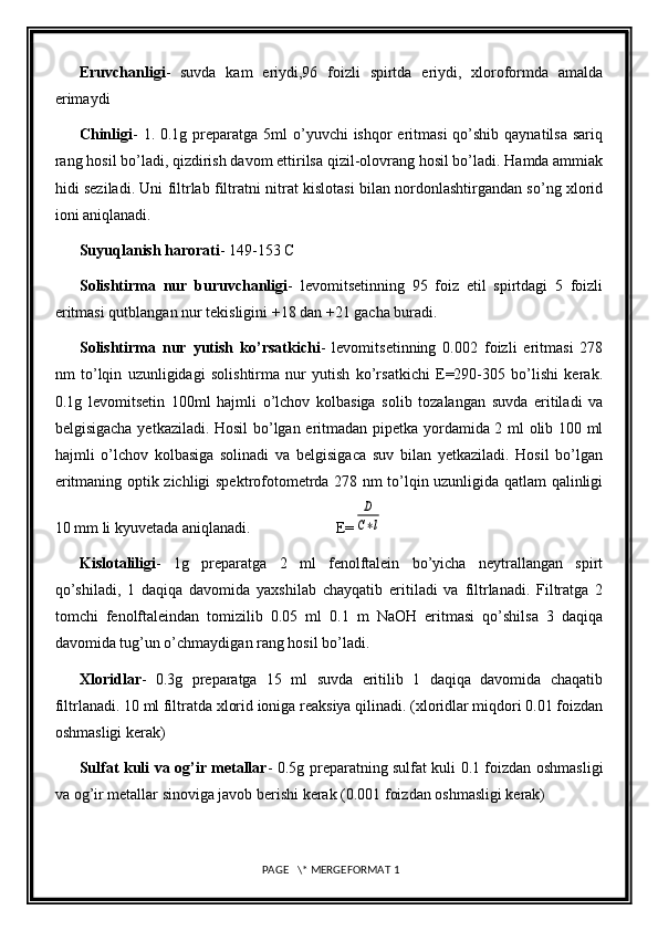 Eruvchanligi -   suvda   kam   eriydi,96   foizli   spirtda   eriydi,   xloroformda   amalda
erimaydi
Chinligi - 1. 0.1g preparatga 5ml  o’yuvchi  ishqor  eritmasi  qo’shib  qaynatilsa sariq
rang hosil bo’ladi, qizdirish davom ettirilsa qizil-olovrang hosil bo’ladi. Hamda ammiak
hidi seziladi. Uni filtrlab filtratni nitrat kislotasi bilan nordonlashtirgandan so’ng xlorid
ioni aniqlanadi.
Suyuqlanish harorati - 149-153 C 
Solishtirma   nur   buruvchanligi -   levomitsetinning   95   foiz   etil   spirtdagi   5   foizli
eritmasi qutblangan nur tekisligini +18 dan +21 gacha buradi.
Solishtirma   nur   yutish   ko’rsatkichi -   levomitsetinning   0.002   foizli   eritmasi   278
nm   to’lqin   uzunligidagi   solishtirma   nur   yutish   ko’rsatkichi   E=290-305   bo’lishi   kerak.
0.1g   levomitsetin   100ml   hajmli   o’lchov   kolbasiga   solib   tozalangan   suvda   eritiladi   va
belgisigacha yetkaziladi. Hosil bo’lgan eritmadan pipetka yordamida 2 ml olib 100 ml
hajmli   o’lchov   kolbasiga   solinadi   va   belgisigaca   suv   bilan   yetkaziladi.   Hosil   bo’lgan
eritmaning optik zichligi spektrofotometrda 278 nm to’lqin uzunligida qatlam qalinligi
10 mm li kyuvetada aniqlanadi.                      E=D
C∗l
Kislotaliligi -   1g   preparatga   2   ml   fenolftalein   bo’yicha   neytrallangan   spirt
qo’shiladi,   1   daqiqa   davomida   yaxshilab   chayqatib   eritiladi   va   filtrlanadi.   Filtratga   2
tomchi   fenolftaleindan   tomizilib   0.05   ml   0.1   m   NaOH   eritmasi   qo’shilsa   3   daqiqa
davomida tug’un o’chmaydigan rang hosil bo’ladi. 
Xloridlar -   0.3g   preparatga   15   ml   suvda   eritilib   1   daqiqa   davomida   chaqatib
filtrlanadi. 10 ml filtratda xlorid ioniga reaksiya qilinadi. (xloridlar miqdori 0.01 foizdan
oshmasligi kerak)
Sulfat kuli va og’ir metallar - 0.5g preparatning sulfat kuli 0.1 foizdan oshmasligi
va og’ir metallar sinoviga javob berishi kerak (0.001 foizdan oshmasligi kerak)
 PAGE   \* MERGEFORMAT 1 