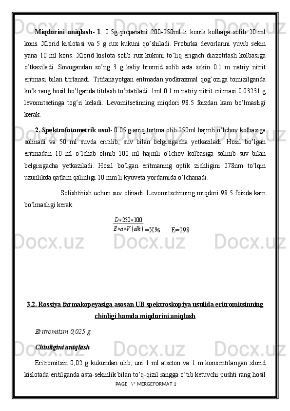 Miqdorini   aniqlash -   1 .   0.5g   preparatni   200-250ml   li   konik   kolbaga   solib   20   ml
kons.   Xlorid   kislotasi   va   5   g   rux   kukuni   qo’shiladi.   Probirka   devorlarini   yuvib   sekin
yana   10   ml   kons.   Xlorid   kislota   solib   rux   kukuni   to’liq   erigach   diazotrlash   kolbasiga
o’tkaziladi.   Sovugandan   so’ng   3   g   kaliy   bromid   solib   asta   sekin   0.1   m   natriy   nitrit
eritmasi  bilan titrlanadi. Titrlanayotgan  eritmadan yodkraxmal  qog’oziga tomizilganda
ko’k rang hosil bo’lganda titrlash to’xtatiladi. 1ml 0.1 m natriy nitrit eritmasi 0.03231 g
levomitsetinga   tog’ri   keladi.   Levomitsetinning   miqdori   98.5   foizdan   kam   bo’lmasligi
kerak.
2. Spektrofotometrik usul - 0.05 g aniq tortma olib 250ml hajmli o’lchov kolbasiga
solinadi   va   50   ml   suvda   eritilib,   suv   bilan   belgisigacha   yetkaziladi.   Hosil   bo’lgan
eritmadan   10   ml   o’lchab   olinib   100   ml   hajmli   o’lchov   kolbasiga   solinib   suv   bilan
belgisigacha   yetkaziladi.   Hosil   bo’lgan   eritmaning   optik   zichligini   278nm   to’lqin
uzunlikda qatlam qalinligi 10 mm li kyuveta yordamida o’lchanadi . 
                        Solishtirish uchun suv olinadi. Levomitsetinning miqdori 98.5 foizda kam
bo’lmasligi kerak.                       D∗250	∗100	
E∗a∗V(alk	)
=X       	％ E=298
           
3.2. Rossiya farmakopeyasiga asosan UB spektroskopiya usulida eritromitsinning
chinligi hamda miqdorini aniqlash
Eritromitsin 0,025 g 
Chinligini aniqlash 
Eritromitsin  0,02  g  kukundan   olib,  uni  1  ml  atseton   va  1  m   konsentrlangan  xlorid
kislotada eritilganda asta-sekinlik bilan to’q-qizil rangga o’tib ketuvchi pushti rang hosil
 PAGE   \* MERGEFORMAT 1 