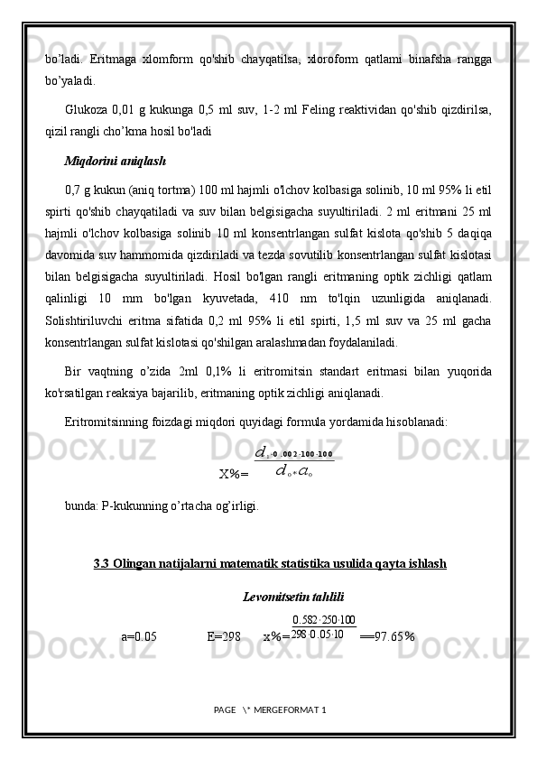 bo’ladi.   Eritmaga   xlomform   qo'shib   chayqatilsa,   xloroform   qatlami   binafsha   rangga
bo’yaladi. 
Glukoza   0,01   g   kukunga   0,5   ml   suv,   1-2   ml   Feling   reaktividan   qo'shib   qizdirilsa,
qizil rangli cho’kma hosil bo'ladi
Miqdorini aniqlash 
0,7 g kukun (aniq tortma) 100 ml hajmli o'lchov kolbasiga solinib, 10 ml 95% li etil
spirti   qo'shib  chayqatiladi   va  suv  bilan  belgisigacha  suyultiriladi.  2  ml   eritmani  25  ml
hajmli   o'lchov   kolbasiga   solinib   10   ml   konsentrlangan   sulfat   kislota   qo'shib   5   daqiqa
davomida suv hammomida qizdiriladi va tezda sovutilib konsentrlangan sulfat kislotasi
bilan   belgisigacha   suyultiriladi.   Hosil   bo'lgan   rangli   eritmaning   optik   zichligi   qatlam
qalinligi   10   mm   bo'lgan   kyuvetada,   410   nm   to'lqin   uzunligida   aniqlanadi.
Solishtiriluvchi   eritma   sifatida   0,2   ml   95%   li   etil   spirti,   1,5   ml   suv   va   25   ml   gacha
konsentrlangan sulfat kislotasi qo'shilgan aralashmadan foydalaniladi. 
Bir   vaqtning   o’zida   2ml   0,1%   li   eritromitsin   standart   eritmasi   bilan   yuqorida
ko'rsatilgan reaksiya bajarilib, eritmaning optik zichligi aniqlanadi. 
Eritromitsinning foizdagi miqdori quyidagi formula yordamida hisoblanadi: 
X ％ = d	1⋅0.002	⋅100	⋅100	
d	0∗a	0
bunda: P-kukunning o’rtacha og’irligi. 
3.3 Olingan natijalarni matematik statistika usulida qayta ishlash
Levomitsetin tahlili
a=0.05                E=298       x ％ =	
0.582	⋅250	⋅100	
298	⋅0.05⋅10 ==97.65 ％
 PAGE   \* MERGEFORMAT 1 