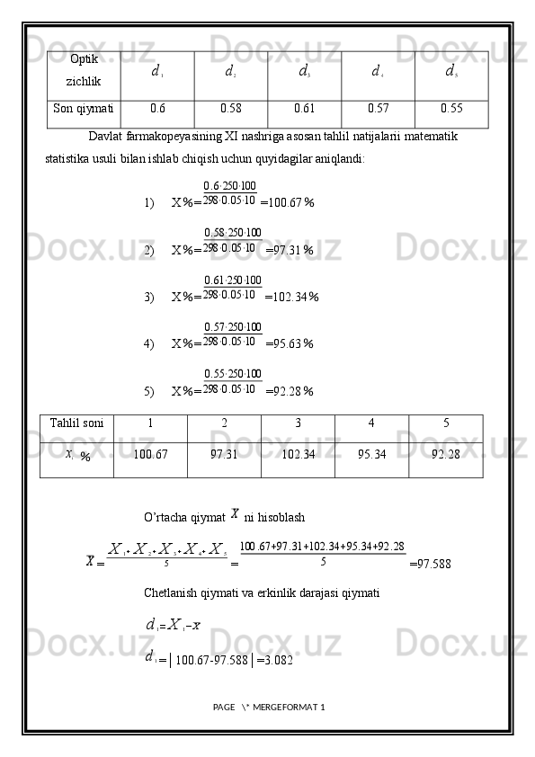 Optik
zichlikd1	d2	d3	d4	d	5
Son qiymati 0.6 0.58 0.61 0.57 0.55
Davlat farmakopeyasining XI nashriga asosan tahlil natijalarii matematik 
statistika usuli bilan ishlab chiqish uchun quyidagilar aniqlandi: 
1) X ％ =	
0.6⋅250	⋅100	
298	⋅0.05⋅10 =100.67 ％
2) X ％ =	
0.58⋅250	⋅100	
298	⋅0.05⋅10 =97.31 ％
3) X ％ =	
0.61⋅250	⋅100	
298	⋅0.05⋅10 =102.34 ％
4) X ％ =	
0.57⋅250	⋅100	
298	⋅0.05⋅10 =95.63 ％
5) X ％ =	
0.55⋅250	⋅100	
298	⋅0.05⋅10 =92.28 ％
Tahlil soni 1 2 3 4 5	
xi
  ％ 100.67 97.31 102.34 95.34 92.28
O’rtacha qiymat 	
X  ni hisoblash	
X
=	
X	1+X	2+X	3+X	4+X	5	
5 =	
100	.67	+97	.31	+102	.34	+95	.34	+92	.28	
5 =97.588
Chetlanish qiymati va erkinlik darajasi qiymati	
d	1=	X	1−X	
d1
=│100.67-97.588│=3.082
 PAGE   \* MERGEFORMAT 1 