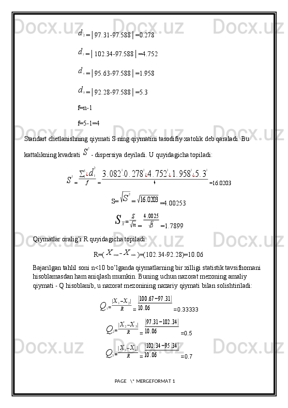 d2=│97.31-97.588│=0.278
d3
=│102.34-97.588│=4.752
d4
=│95.63-97.588│=1.958
d5
=│92.28-97.588│=5.3
f=n-1
f=5-1=4
Standart chetlanishning qiymati S ning qiymatini tasodifiy xatolik deb qaraladi. Bu 
kattalikning kvadrati 
S
2 - dispersiya deyiladi. U quyidagicha topiladi:	
S
2
=	∑	1
5¿d	1
2	
f =	
3.082	
2
⋅0	.278	
2
¿4	.752	
2
¿1.958	
2
¿5.3
2	
4 =16.0203
S=	
√S	
2 =	
√16	.0203
=4.00253	
S	X=	
S
√n
=	
4.0025
√5 =1.7899
Qiymatlar oralig’i R quyidagicha topiladi: 
R=(	
X	max	−X	min )=(102.34-92.28)=10.06
Bajarilgan tahlil soni n<10 bo’lganda qiymatlarning bir xilligi statistik tavsifnomani 
hisoblamasdan ham aniqlash mumkin. Buning uchun nazorat mezoning amaliy 
qiymati - Q hisoblanib, u nazorat mezonining nazariy qiymati bilan solishtiriladi:	
Q	1=
|x1−x2|	
R
=	
|100	.67	−97	.31	|	
10	.06 =0.33333	
Q	2=
|x2−x3|	
R
=	
|97	.31	−102	.34	|	
10	.06 =0.5	
Q	3=
|x3−x4|	
R
=	
|102	.34	−95	.34	|	
10	.06 =0.7
 PAGE   \* MERGEFORMAT 1 