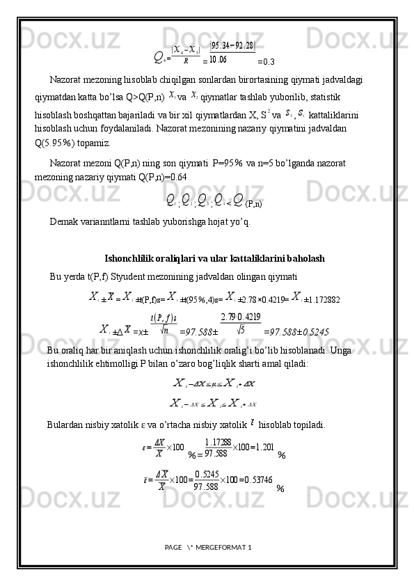 Q	4=
|x4−x5|	
R=	
|95	.34	−92	.28|	
10	.06 =0.3
Nazorat mezoning hisoblab chiqilgan sonlardan birortasining qiymati jadvaldagi 
qiymatdan katta bo’lsa Q>Q(P,n) 	
x1 va 	x2 qiymatlar tashlab yuborilib, statistik 
hisoblash boshqattan bajariladi va bir xil qiymatlardan X, S	
2 va 	s1 ,	sx  kattaliklarini 
hisoblash uchun foydalaniladi. Nazorat mezonining nazariy qiymatini jadvaldan 
Q(5.95 % ) topamiz.
Nazorat mezoni Q(P,n) ning son qiymati  P=95  	
% va n=5 bo’lganda nazorat 
mezoning nazariy qiymati Q(P,n)=0.64	
Q	1
;	Q	2 ;	Q	3 ;	Q	4 <	Q (P,n)
Demak varianntlarni tashlab yuborishga hojat yo’q.
Ishonchlilik oraliqlari va ular kattaliklarini baholash
Bu yerda t(P,f) Styudent mezonining jadvaldan olingan qiymati 	
X	i
±	X =	X	i ±t(P,f)s=	X	i ±t(95 % ,4)s=	X	i ±2.78 × 0.4219=	X	i ±1.172882	
X	i
± ∆	X =x ±	
t(P,f)s	
√n =97.588±	
2.79⋅0.4219	
√5 =97.588±0.5245
Bu oraliq har bir aniqlash uchun ishonchlilik oralig’i bo’lib hisoblanadi. Unga 
ishonchlilik ehtimolligi P bilan o’zaro bog’liqlik sharti amal qiladi:	
X	i−ΔX	≤μ≤	X	i+ΔX	
X	i−ΔX	≤	X	i≤	X	i+ΔX
Bulardan nisbiy xatolik   va o’rtacha nisbiy xatolik 	
ɛ	ε  hisoblab topiladi.	
ε=	ΔX
X	×100
% =	1.17288	
97	.588	×100	=1.201 %	
ε=	ΔX
X	×100	=	0.5245	
97	.588	×100	=0.53746
%
 PAGE   \* MERGEFORMAT 1