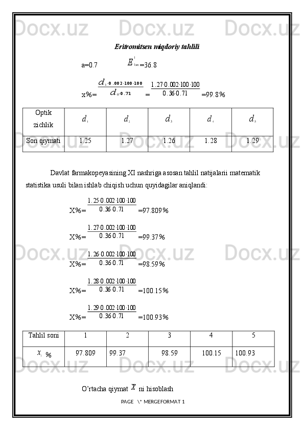 Eritromitsen miqdoriy tahlili
a=0.7                E	1sm
1 =36.8              
x ％ =	
d	1⋅0.002	⋅100	⋅100	
d	0⋅0.71 =	
1.27⋅0.002	⋅100	⋅100	
0.36⋅0.71 =99.8 ％
Optik
zichlik	
d1	d2	d3	d4	d5
Son qiymati 1.25 1.27 1.26 1.28 1.29
Davlat farmakopeyasining XI nashriga asosan tahlil natijalarii matematik 
statistika usuli bilan ishlab chiqish uchun quyidagilar aniqlandi: 
X ％ =	
1.25⋅0.002	⋅100	⋅100	
0.36	⋅0.71 =97.809 ％
X ％ =	
1.27⋅0.002	⋅100	⋅100	
0.36⋅0.71 =99.37 ％
X ％ =	
1.26⋅0.002	⋅100	⋅100	
0.36⋅0.71 =98.59 ％
X ％ =	
1.28⋅0.002	⋅100	⋅100	
0.36	⋅0.71 =100.15 ％
X ％ =	
1.29⋅0.002	⋅100	⋅100	
0.36⋅0.71 =100.93 ％
Tahlil soni 1 2 3 4 5	
xi
  ％ 97.809 99.37 98.59 100.15 100.93
O’rtacha qiymat 	
X  ni hisoblash
 PAGE   \* MERGEFORMAT 1 