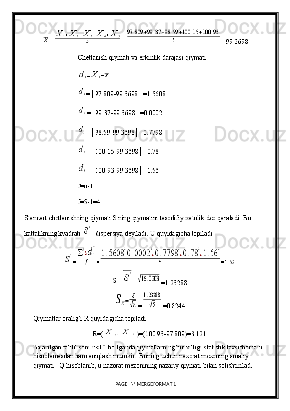 X=	
X	1+X	2+X	3+X	4+X	5	
5 =	
97	.809	+99	.37	+98	.59	+100	.15	+100	.93	
5 =99.3698
Chetlanish qiymati va erkinlik darajasi qiymati	
d	1=	X	1−X	
d1
=│97.809-99.3698│=1.5608
d2
=│99.37-99.3698│=0.0002
d3
=│98.59-99.3698│=0.7798
d4
=│100.15-99.3698│=0.78
d5
=│100.93-99.3698│=1.56
f=n-1
f=5-1=4
Standart chetlanishning qiymati S ning qiymatini tasodifiy xatolik deb qaraladi. Bu 
kattalikning kvadrati 
S
2 - dispersiya deyiladi. U quyidagicha topiladi:	
S
2
=	∑	1
5¿d	1
2	
f =	
1.5608	
2
⋅0	.0002	
2
¿0.7798	
2
¿0	.78	
2
¿1.56	
2	
4 =1.52
S=	
√S	
2 =	
√16	.0203
=1.23288	
S	X=	
S
√n
=	
1.23288
√5 =0.8244
Qiymatlar oralig’i R quyidagicha topiladi: 
R=(	
X	max	−X	min )=(100.93-97.809)=3.121
Bajarilgan tahlil soni n<10 bo’lganda qiymatlarning bir xilligi statistik tavsifnomani 
hisoblamasdan ham aniqlash mumkin. Buning uchun nazorat mezoning amaliy 
qiymati - Q hisoblanib, u nazorat mezonining nazariy qiymati bilan solishtiriladi:
 PAGE   \* MERGEFORMAT 1 