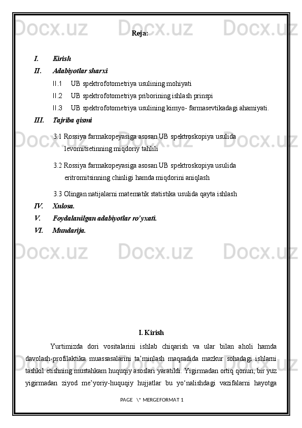                                                        Reja:
I. Kirish
II. Adabiyotlar sharxi
II.1 UB spektrofotometriya usulining mohiyati
II.2 UB spektrofotometriya priborining ishlash prinspi
II.3 UB spektrofotometriya usulining kimyo- farmasevtikadagi ahamiyati.
III. Tajriba qismi
3.1  Rossiya farmakopeyasiga asosan  UB spektroskopiya usu lida  
levomitsetinning miqdoriy tahlili
3.2 Rossiya farmakopeyasiga asosan UB spektroskopiya usulida 
eritromitsinning chinligi hamda miqdorini aniqlash
3.3 Olingan natijalarni matematik statistika usulida qayta ishlash
IV. Xulosa.
V. Foydalanilgan adabiyotlar ro’yxati.
VI. Mundarija.
I. Kirish 
Yurtimizda   dori   vositalarini   ishlab   chiqarish   va   ular   bilan   aholi   hamda
davolash-profilaktika   muassasalarini   ta’minlash   maqsadida   mazkur   sohadagi   ishlarni
tashkil etishning mustahkam huquqiy asoslari yaratildi. Yigirmadan ortiq qonun, bir yuz
yigirmadan   ziyod   me’yoriy-huquqiy   hujjatlar   bu   yo‘nalishdagi   vazifalarni   hayotga
 PAGE   \* MERGEFORMAT 1 