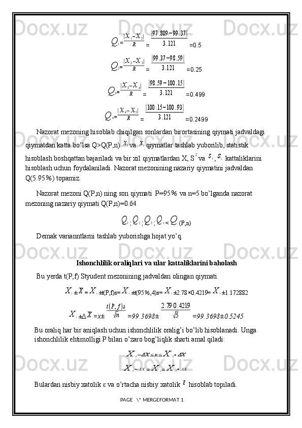 Q	1=
|x1−x2|	
R=	
|97	.809	−99	.37	|	
3.121 =0.5	
Q	2=
|x2−x3|	
R
=	
|99	.37	−98	.59	|	
3.121 =0.25	
Q	3=
|x3−x4|	
R
=	
|98	.59	−100	.15	|	
3.121 =0.499	
Q	4=
|x4−x5|	
R
=	
|100	.15	−100	.93	|	
3.121 =0.2499
Nazorat mezoning hisoblab chiqilgan sonlardan birortasining qiymati jadvaldagi 
qiymatdan katta bo’lsa Q>Q(P,n) 	
x1 va 	x2 qiymatlar tashlab yuborilib, statistik 
hisoblash boshqattan bajariladi va bir xil qiymatlardan X, S	
2 va 	s1 ,	sx  kattaliklarini 
hisoblash uchun foydalaniladi. Nazorat mezonining nazariy qiymatini jadvaldan 
Q(5.95 ％ ) topamiz.
Nazorat mezoni Q(P,n) ning son qiymati  P=95  	
％ va n=5 bo’lganda nazorat 
mezoning nazariy qiymati Q(P,n)=0.64	
Q	1
;	Q	2 ;	Q	3 ;	Q	4 <	Q (P,n)
Demak varianntlarni tashlab yuborishga hojat yo’q.
Ishonchlilik oraliqlari va ular kattaliklarini baholash
Bu yerda t(P,f) Styudent mezonining jadvaldan olingan qiymati 	
X	i
±	X =	X	i ±t(P,f)s=	X	i ±t(95 ％ ,4)s=	X	i ±2.78 × 0.4219=	X	i ±1.172882	
X	i
± ∆	X =x ±	
t(P,f)s	
√n =99.3698±	
2.79⋅0.4219	
√5 =99.3698±0.5245
Bu oraliq har bir aniqlash uchun ishonchlilik oralig’i bo’lib hisoblanadi. Unga 
ishonchlilik ehtimolligi P bilan o’zaro bog’liqlik sharti amal qiladi:	
X	i−ΔX	≤μ≤	X	i+ΔX	
X	i−ΔX	≤	X	i≤	X	i+ΔX
Bulardan nisbiy xatolik   va o’rtacha nisbiy xatolik 	
ɛ	ε  hisoblab topiladi.
 PAGE   \* MERGEFORMAT 1 