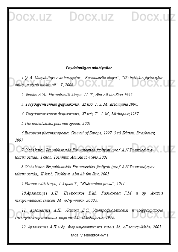 Foydalanilgan adabiyotlar
1.Q. A. Ubaydullayev va boshqalar. “Farmasevtik kimyo”, “O’zbekiston faylasuflar
milliy jamiyati nashryoti”. T.,2006
2. Ibodov A.Yu. Farmatsevtik kimyo. 11. T., Abu Ali ibn Sino,1996.
3. Государственная фармакопея,  XI  изд, Т. 2. М., Медицина,1990.
4. Государственная фармакопея,  XI  изд, Т. -1.  М., Медицина,1987.
5 .The united states pharmacopoeia, 2003
6 .European pharmacopoeia. Council of Europe, 1997. 3 rd Edition. Strasbourg, 
1997
7 .O’zbekiston Respublikasida Farmasevtika faoliyati (prof. A.N.Yunusxodjayev  
tahriri ostida), I kitob, Toshkent, Abu Ali ibn Sino,2001
8 .O’zbekiston Respublikasida Farmasevtika faoliyati (prof. A.N.Yunusxodjayev  
tahriri ostida), II kitob, Toshkent, Abu Ali ibn Sino,2001
9.Farmasevtik kimyo, 1-2 qism T., “Ekstremium press”, 2011
10.Арзамасцев   А.П.,   Печенников   В.М.,   Радионова   Г.М.   и   др.   Анализ
лекарственнмх смесей. М., «Спутник», 2000 г.
11.   Арзамасцев   А.П.,   Яскина   Д.С.   Ультрофиолетовме   и   инфракраснме
спектри лекарствешшх вецеств, М., «Медицина», 1975.
12. Арзамасцев А.П. и др. Фармацевтическая химия. М., «Г еотар-Мед», 2005.
 PAGE   \* MERGEFORMAT 1 